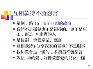 19 
互相款待不發怨言 
 舉例：路15 浪子回頭的故事 
 我們不是孤兒也不是領養的，更不是雇 
工，而是 神家裡的人 
 是後嗣，承受產業、應許 
 互相款待(分享我家的喜事)不是服事 
 我和教會是一體的，多讚美不發怨言 
 效法 神的愛，好像蒙慈愛的兒女一樣 
 