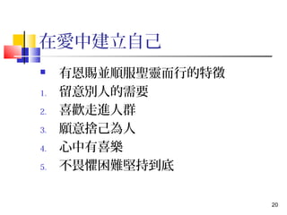 20 
在愛中建立自己 
 有恩賜並順服聖靈而行的特徵 
1. 留意別人的需要 
2. 喜歡走進人群 
3. 願意捨己為人 
4. 心中有喜樂 
5. 不畏懼困難堅持到底 
 
