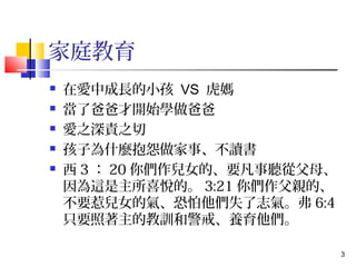 3 
家庭教育 
 在愛中成長的小孩 VS 虎媽 
 當了爸爸才開始學做爸爸 
 愛之深責之切 
 孩子為什麼抱怨做家事、不讀書 
 西3：20你們作兒女的、要凡事聽從父母、 
因為這是主所喜悅的。3:21你們作父親的、 
不要惹兒女的氣、恐怕他們失了志氣。弗6:4 
只要照著主的教訓和警戒、養育他們。 
 