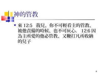 4 
神的管教 
 來12:5 我兒、你不可輕看主的管教、 
被他責備的時候、也不可灰心．12:6因 
為主所愛的他必管教、又鞭打凡所收納 
的兒子 
 