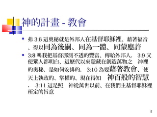 5 
神的計畫-教會 
 弗3:6這奧秘就是外邦人在基督耶穌裡、藉著福音 
、得以同為後嗣、同為一體、同蒙應許 
 3:8叫我把基督那測不透的豐富、傳給外邦人．3:9又 
使眾人都明白、這歷代以來隱藏在創造萬物之　神裡 
的奧秘、是如何安排的．3:10為要藉著教會、使 
天上執政的、掌權的、現在得知　神百般的智慧 
．3:11這是照　神從萬世以前、在我們主基督耶穌裡 
所定的旨意 
 