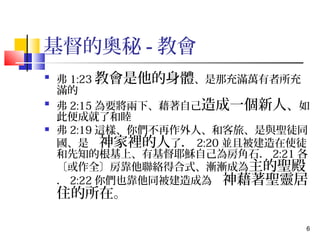 6 
基督的奧秘-教會 
 弗1:23教會是他的身體、是那充滿萬有者所充 
滿的 
 弗2:15為要將兩下、藉著自己造成一個新人、如 
此便成就了和睦 
 弗2:19這樣、你們不再作外人、和客旅、是與聖徒同 
國、是　神家裡的人了．2:20並且被建造在使徒 
和先知的根基上、有基督耶穌自己為房角石．2:21各 
〔或作全〕房靠他聯絡得合式、漸漸成為主的聖殿 
．2:22你們也靠他同被建造成為　神藉著聖靈居 
住的所在。 
 
