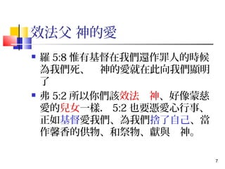 7 
效法父 神的愛 
 羅5:8惟有基督在我們還作罪人的時候 
為我們死、　神的愛就在此向我們顯明 
了 
 弗5:2所以你們該效法　神、好像蒙慈 
愛的兒女一樣．5:2也要憑愛心行事、 
正如基督愛我們、為我們捨了自己、當 
作馨香的供物、和祭物、獻與　神。 
 