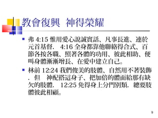 9 
教會復興 神得榮耀 
 弗4:15惟用愛心說誠實話、凡事長進、連於 
元首基督．4:16全身都靠他聯絡得合式、百 
節各按各職、照著各體的功用、彼此相助、便 
叫身體漸漸增長、在愛中建立自己。 
 林前12:24我們俊美的肢體、自然用不著裝飾 
．但　神配搭這身子、把加倍的體面給那有缺 
欠的肢體．12:25免得身上分門別類．總要肢 
體彼此相顧。 
 