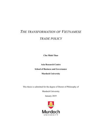 THE TRANSFORMATION OF VIETNAMESE
TRADE POLICY
Chu Minh Thao
Asia Research Centre
School of Business and Governance
Murdoch University
This thesis is submitted for the degree of Doctor of Philosophy of
Murdoch University
January 2019
 