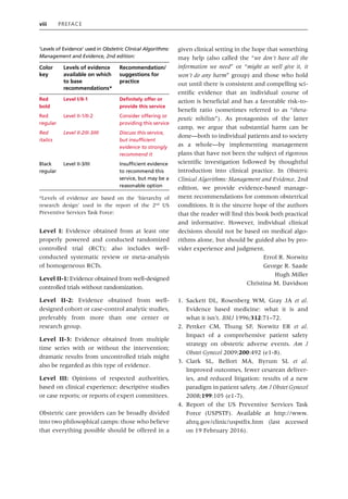 viii Preface
Level I: Evidence obtained from at least one
properly powered and conducted randomized
controlled trial (RCT); also includes well‐­
conducted systematic review or meta‐analysis
of homogeneous RCTs.
Level II‐1: Evidence obtained from well‐designed
controlled trials without randomization.
Level II‐2: Evidence obtained from well‐
designed cohort or case‐control analytic studies,
preferably from more than one center or
research group.
Level II‐3: Evidence obtained from multiple
time series with or without the intervention;
dramatic results from uncontrolled trials might
also be regarded as this type of evidence.
Level III: Opinions of respected authorities,
based on clinical experience; descriptive studies
or case reports; or reports of expert committees.
Obstetric care providers can be broadly divided
into two philosophical camps: those who believe
that everything possible should be offered in a
given clinical setting in the hope that something
may help (also called the “we don’t have all the
information we need” or “might as well give it, it
won’t do any harm” group) and those who hold
out until there is consistent and compelling sci-
entific evidence that an individual course of
action is beneficial and has a favorable risk‐to‐
benefit ratio (sometimes referred to as “thera-
peutic nihilists”). As protagonists of the latter
camp, we argue that substantial harm can be
done—both to individual patients and to society
as a whole—by implementing management
plans that have not been the subject of rigorous
scientific investigation followed by thoughtful
introduction into clinical practice. In Obstetric
Clinical Algorithms: Management and Evidence, 2nd
edition, we provide evidence‐based manage-
ment recommendations for common obstetrical
conditions. It is the sincere hope of the authors
that the reader will find this book both practical
and informative. However, individual clinical
decisions should not be based on medical algo-
rithms alone, but should be guided also by pro-
vider experience and judgment.
Errol R. Norwitz
George R. Saade
Hugh Miller
Christina M. Davidson
1. Sackett DL, Rosenberg WM, Gray JA et al.
Evidence based medicine: what it is and
what it isn’t. BMJ 1996;312:71–72.
2. Pettker CM, Thung SF, Norwitz ER et al.
Impact of a comprehensive patient safety
strategy on obstetric adverse events. Am J
Obstet Gynecol 2009;200:492 (e1‐8).
3. Clark SL, Belfort MA, Byrum SL et al.
Improved outcomes, fewer cesarean deliver-
ies, and reduced litigation: results of a new
paradigm in patient safety. Am J Obstet Gynecol
2008;199:105 (e1‐7).
4. Report of the US Preventive Services Task
Force (USPSTF). Available at http://www.
ahrq.gov/clinic/uspstfix.htm (last accessed
on 19 February 2016).
‘Levels of Evidence’ used in Obstetric Clinical Algorithms:
Management and Evidence, 2nd edition:
Color
key
Levels of evidence
available on which
to base
recommendations*
Recommendation/
suggestions for
practice
Red
bold
Level I/II‐1 Definitely offer or
provide this service
Red
regular
Level II‐1/II‐2 Consider offering or
providing this service
Red
italics
Level II‐2/II‐3/III Discuss this service,
but insufficient
evidence to strongly
recommend it
Black
regular
Level II‐3/III Insufficient evidence
to recommend this
service, but may be a
reasonable option
*Levels of evidence are based on the ‘hierarchy of
research design’ used in the report of the 2nd
US
Preventive Services Task Force:
 
