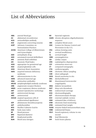 ix
List of Abbreviations
ABG arterial blood gas
AC abdominal circumference
ACA anticardiolipin antibody
ACE angiotensin‐converting enzyme
ACIP Advisory Committee on
Immunization Practices
ACOG American College of Obstetricians
and Gynecologists
AED antiepileptic drug
AED automated external defibrillator
AFE amniotic fluid embolism
AFI Amniotic Fluid Index
AGA appropriate for gestational age
AGC atypical glandular cells
AHA American Heart Association
AIDS acquired immune deficiency
syndrome
AIS adenocarcinoma in situ
AMA advanced maternal age
ANA antinuclear antibodies
APLAS antiphospholipid antibody syndrome
ARB angiotensin receptor blockers
ARDS acute respiratory distress syndrome
ART assisted reproductive technology
ART antiretroviral therapy
ARV antiretroviral
ASCUS atypical squamous cells of
undetermined significance
ATP alloimmune thrombocytopenia
AZT azidothymidine
BCG Bacillus Calmette‐Guérin
BMI body mass index
BP blood pressure
BPD biparietal diameter
BPP biophysical profile
BUN blood urea nitrogen
BV bacterial vaginosis
CAOS chronic abruption‐oligohydramnios
sequence
CBC complete blood count
CDC Centers for Disease Control and
Prevention in the U.S.
CFU colony‐forming units
CI cervical insufficiency
CL cervical length
CMV cytomegalovirus
CO cardiac output
CPD cephalopelvic disproportion
CST contraction stress test
CT computed tomography
CTG cardiotocography
CVS chorionic villous sampling
CXR chest radiograph
DCIS ductal carcinoma in situ
DES diethylstilbestrol
DIC disseminated intravascular
coagulopathy
DKA diabetic ketoacidosis
DVT deep vein thrombosis
ECC endocervical curettage
ECG electrocardiography
ECT electroconvulsant therapy
ECV external cephalic version
EDD estimated date of delivery
EFM electronic fetal monitoring
EFW estimated fetal weight
ELISA enzyme‐linked immunosorbant assay
EMB endometrial biopsy
FEV1 forced expiratory volume in one
second
fFN fetal fibronectin
FFP fresh frozen plasma
 