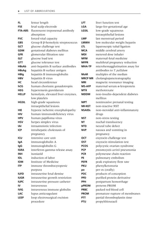 x List of Abbreviations
FL femur length
FSE fetal scalp electrode
FTA‐ABS fluorescent treponemal antibody
absorption
FVC forced vital capacity
GBS Group B β‐hemolytic streptococcus
GCT glucose challenge test
GDM gestational diabetes mellitus
GFR glomerular filtration rate
GLT glucose load test
GTT glucose tolerance test
HBsAb anti‐hepatitis B surface antibodies
HBsAg hepatitis B surface antigen
HBIg hepatitis B immunoglobulin
HBV hepatitis B virus
HC head circumference
hCG human chorionic gonadotropin
HEG hyperemesis gravidarum
HELLP hemolysis, elevated liver enzymes,
low platelets
HGSIL high‐grade squamous
intraepithelial lesions
HIE hypoxic ischemic encephalopathy
HIV human immunodeficiency virus
HPV human papilloma virus
HSV herpes simplex virus
IAI intraamniotic infection
ICP intrahepatic cholestasis of
pregnancy
ICU intensive care unit
IgA immunoglobulin A
IgG immunoglobulin G
IGRA interferon gamma release assay
INH isoniazid
IOL induction of labor
IOM Institute of Medicine
ITP immune thrombocytopenic
purpura
IUFD intrauterine fetal demise
IUGR intrauterine growth restriction
IUPC intrauterine pressure catheter
IV intravenous
IVIG intravenous immune globulin
LAC lupus anticoagulant
LEEP loop electrosurgical excision
procedure
LFT liver function test
LGA large‐for‐gestational age
LGSIL low‐grade squamous
intraepithelial lesions
LMP last menstrual period
LMWH low molecular weight heparin
LTL laparoscopic tubal ligation
MCA middle cerebral artery
MDI metered dose inhaler
MFM maternal‐fetal medicine
MFPR multifetal pregnancy reduction
MHA‐TP microhemagglutination assay for
antibodies to T. pallidum
MoM multiples of the median
MRCP MR cholangiopancreatography
MRI magnetic resonance imaging
MS‐AFP maternal serum α‐fetoprotein
MTX methotrexate
NIDDM non‐insulin‐dependent diabetes
mellitus
NIPT noninvasive prenatal testing
NR‐NST non‐reactive NST
NSAIDs non‐steroidal anti‐inflammatory
drugs
NST non‐stress testing
NT nuchal translucency
NTD neural tube defect
NVP nausea and vomiting in
pregnancy
OCT oxytocin challenge test
OST oxytocin stimulation test
PCOS polycystic ovarian syndrome
PCP pneumocystis carinii pneumonia
PCR polymerase chain reaction
PE pulmonary embolism
PEFR peak expiratory flow rate
PKU phenylketonuria
po per os (orally)
POC products of conception
PPD purified protein derivative
PPH postpartum hemorrhage
pPROM preterm PROM
PRBC packed red blood cell
PROM premature rupture of membranes
PTT partial thromboplastin time
PTU propylthiouracil
 