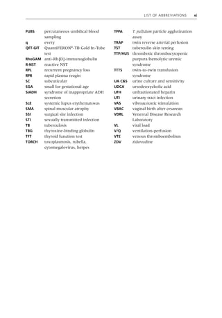 List of Abbreviations xi
PUBS percutaneous umbilical blood
sampling
q every
QFT‐GIT QuantiFERON®
‐TB Gold In‐Tube
test
RhoGAM anti‐Rh[D]‐immunoglobulin
R‐NST reactive NST
RPL recurrent pregnancy loss
RPR rapid plasma reagin
SC subcuticular
SGA small for gestational age
SIADH syndrome of inappropriate ADH
secretion
SLE systemic lupus erythematosus
SMA spinal muscular atrophy
SSI surgical site infection
STI sexually transmitted infection
TB tuberculosis
TBG thyroxine‐binding globulin
TFT thyroid function test
TORCH toxoplasmosis, rubella,
cytomegalovirus, herpes
TPPA T. pallidum particle agglutination
assay
TRAP twin reverse arterial perfusion
TST tuberculin skin testing
TTP/HUS thrombotic thrombocytopenic
purpura/hemolytic uremic
syndrome
TTTS twin‐to‐twin transfusion
syndrome
UA C&S urine culture and sensitivity
UDCA ursodeoxycholic acid
UFH unfractionated heparin
UTI urinary tract infection
VAS vibroacoustic stimulation
VBAC vaginal birth after cesarean
VDRL Venereal Disease Research
Laboratory
VL viral load
V/Q ventilation‐perfusion
VTE venous thromboembolism
ZDV zidovudine
 