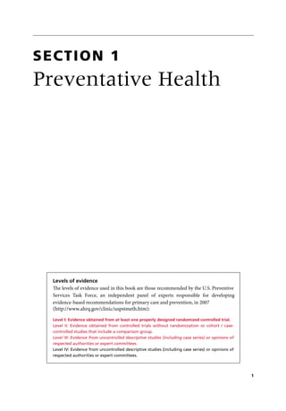 Levels of evidence
The levels of evidence used in this book are those recommended by the U.S. Preventive
Services Task Force, an independent panel of experts responsible for developing
evidence-based recommendations for primary care and prevention, in 2007
(http://www.ahrq.gov/clinic/uspstmeth.htm):
Level I: Evidence obtained from at least one properly designed randomized controlled trial.
Level II: Evidence obtained from controlled trials without randomization or cohort / case-
controlled studies that include a comparison group.
Level III: Evidence from uncontrolled descriptive studies (including case series) or opinions of
respected authorities or expert committees.
Level IV: Evidence from uncontrolled descriptive studies (including case series) or opinions of
respected authorities or expert committees.
Preventative Health
Section 1
1
 