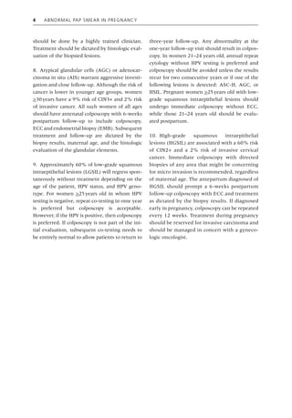 4 Abnormal Pap Smear in Pregnancy
should be done by a highly trained clinician.
Treatment should be dictated by histologic eval­
uation of the biopsied lesions.
8. Atypical glandular cells (AGC) or adenocar­
cinoma in situ (AIS) warrant aggressive investi­
gation and close follow‐up. Although the risk of
cancer is lower in younger age groups, women
>30years have a 9% risk of CIN3+ and 2% risk
of invasive cancer. All such women of all ages
should have antenatal colposcopy with 6‐weeks
postpartum follow‐up to include colposcopy,
ECC and endometrial biopsy (EMB). Subsequent
treatment and follow‐up are dictated by the
biopsy results, maternal age, and the histologic
evaluation of the glandular elements.
9. Approximately 60% of low‐grade squamous
intraepithelial lesions (LGSIL) will regress spon­
taneously without treatment depending on the
age of the patient, HPV status, and HPV geno­
type. For women >25years old in whom HPV
testing is negative, repeat co‐testing in ome year
is preferred but colposcopy is acceptable.
However, if the HPV is positive, then colposcopy
is preferred. If colposcopy is not part of the ini­
tial evaluation, subsequent co‐testing needs to
be entirely normal to allow patients to return to
three‐year follow‐up. Any abnormality at the
one‐year follow‐up visit should result in colpos­
copy. In women 21–24 years old, annual repeat
cytology without HPV testing is preferred and
colposcopy should be avoided unless the results
recur for two consecutive years or if one of the
following lesions is detected: ASC‐H, AGC, or
HSIL. Pregnant women >25years old with low‐
grade squamous intraepithelial lesions should
undergo immediate colposcopy without ECC,
while those 21–24 years old should be evalu­
ated postpartum.
10. High‐grade squamous intraepithelial
lesions (HGSIL) are associated with a 60% risk
of CIN2+ and a 2% risk of invasive cervical
cancer. Immediate colposcopy with directed
biopsies of any area that might be concerning
for micro invasion is recommended, regardless
of maternal age. The antepartum diagnosed of
HGSIL should prompt a 6‐weeks postpartum
follow‐up colposcopy with ECC and treatment
as dictated by the biopsy results. If diagnosed
early in ­pregnancy, colposcopy can be repeated
every 12 weeks. Treatment during pregnancy
should be reserved for invasive carcinoma and
should be managed in concert with a gyneco­
logic oncologist.
 