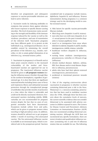6 Immunization
therefore not programmed, and subsequent
exposure to vaccine‐preventable infections can
lead to active infection.
2. Vaccination works by inducing antibodies in
recipients that protects them against infection
after future exposure to specific disease‐causing
microbes. The level of protection varies accord-
ing to the strength and durability of the immune
response induced by the vaccine as well as the
virulence, prevalence, and ease of transmission
of the infection itself. Vaccination programs
may have different goals: (i) to protect at‐risk
individuals (e.g., meningococcal disease); (ii) to
establish control by minimizing the overall
prevalence of the infection (e.g., measles, vari-
cella); or (iii) to attain global elimination of an
infection (e.g., neonatal tetanus, polio).
3. Vaccination in pregnancy is of benefit and at
times poses concern relative to the increased
vulnerability of the mother and fetus.
Inactivated vaccines are approved for use in
pregnancy. The inactivated influenza vaccine
should be given to all pregnant women dur-
ing the influenza season (October through May
in the northern hemisphere), regardless of ges-
tational age. It is clear that there are significant
maternal benefits including fewer cases of fever
and respiratory illness and substantial neonatal
protection through the transplacental passage
of antibodies that provide months of protection
at a time when the infant is vulnerable and
could not be directly vaccinated. However, live‐
attenuated vaccines (including rubella, MMR,
varicella) are not recommended for pregnant
women despite the fact that no cases of con-
genital anomalies have been documented.
Exceptions include yellow fever and polio,
which can be given to pregnant women when
traveling to high prevalence areas. In addition,
women should be advised not to get pregnant
within 1 month of receiving a live‐attenuated
vaccine. The live‐attenuated influenza vaccine
is available as an intranasal spray, which is con-
sidered safe in the postpartum period. Vaccines
considered safe in pregnancy include tetanus,
diphtheria, hepatitis B, and influenza. Tetanus
immunization during pregnancy is a common
strategy used in the developing world to com-
bat neonatal tetanus
4. Risk factors for specific vaccine‐preventable
illnesses include:
• illicit drug users (hepatitis A and B, tetanus)
• men who have sex with men (hepatitis A) or
>1 sexual partner in the past 6 months (hep-
atitis A, human papilloma virus)
• travel to or immigration from areas where
infection is endemic (hepatitis A and B, measles,
meningococcus, rubella, tetanus, varicella)
• healthcare workers (hepatitis B, influenza,
varicella)
• nursing home residents (meningococcus,
pneumococcus, varicella) or ≥50years of age
(influenza)
• chronic medical diseases: diabetes, asthma,
HIV, liver disease and/or renal disease (hepa-
titis A, influenza, pneumococcus)
• adults who have had their spleens removed
(meningococcus, pneumococcus)
• accidental or intentional puncture wounds
(tetanus)
5. One of the ongoing controversies about
­
vaccination in pregnancy is whether vaccines
­
containing thimerosal pose a risk to the fetus.
Thimerosal is a mercury‐containing preserva-
tive that has been used in multidose vaccines
since the 1930s. Although there has been con-
cern about the cumulative levels of mercury,
the current scientific evidence does not consider
thimerosal to be associated with adverse out-
comes in children exposed in utero. The Centers
for Disease Control and Prevention’s Advisory
Committee on Immunization Practices (ACIP)
does not recommend avoiding thimerosal con-
taining vaccines. Although the ACIP does not
recommend any specific formulation, there are
newer trivalent and quadrivalent influenza vac-
cines (containing two A and two B influenza
strains) that are available for use. The following
 