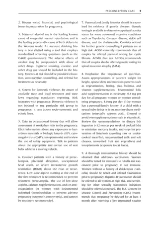Preconception Care 9
2. Discuss social, financial, and psychological
issues in preparation for pregnancy.
3. Maternal alcohol use is the leading known
cause of congenital mental retardation and is
the leading preventable cause of birth defects in
the Western world. An accurate drinking his-
tory is best elicited using a tool that employs
standardized screening questions (such as the
CAGE questionnaire). The adverse effects of
alcohol may be compounded with abuse of
other drugs. Cigarette smoking, cocaine, and
other drug use should be included in the his-
tory. Patients at risk should be provided educa-
tion, contraceptive counselling, and referral for
treatment as necessary.
4. Screen for domestic violence. Be aware of
available state and local resources and state
laws regarding mandatory reporting. Risk
increases with pregnancy. Domestic violence is
not isolated to any particular risk group in
pregnancy; it cuts across socio‐economic and
ethnic lines.
5. Take an occupational history that will allow
assessment of workplace risks to the pregnancy.
Elicit information about any exposures to haz-
ardous materials or biologic hazards (HIV, cyto-
megalovirus (CMV), toxoplasmosis) and review
the use of safety equipment. Talk to patients
about the appropriate and correct use of seat
belts while in a moving vehicle.
6. Counsel patients with a history of preec-
lampsia, placental abruption, unexplained
fetal death, or severe intrauterine growth
restriction (IUGR) about the risks of recur-
rence. Low‐dose aspirin starting at the end of
the first trimester is recommended to prevent
recurrent preeclampsia. The use of low‐dose
aspirin, calcium supplementation, and/or anti-
coagulation for women with documented
inherited thrombophilias to prevent adverse
pregnancy outcome is controversial, and cannot
be routinely recommended.
7. Personal and family histories should be exam-
ined for evidence of genetic diseases. Genetic
testing is available to determine a patient’s carrier
status for some autosomal recessive conditions
such as Tay–Sachs, Canavan disease, sickle cell
disease, and the thalassemias. Consider referral
for further genetic counselling if patients are at
high risk. ACOG currently recommends that all
couples be offered prenatal testing for cystic
fibrosis. ACMG (but not ACOG) recommends
that all couples also be offered genetic testing for
spinal muscular atrophy (SMA).
8. Emphasize the importance of nutrition.
Assess appropriateness of patient’s weight for
height, special diets and nutrition patterns such
as vegetarianism, fasting, pica, bulimia, and
vitamin supplementation. Recommend folic
acid supplementation as necessary: 0.4 mg per
day for all pregnant women or women consid-
ering pregnancy, 4.0 mg per day if the woman
has a personal/family history of a child with a
neural tube defect or is on anticonvulsant medi-
cations (especially valproic acid). Counsel to
avoid oversupplementation (such as vitamin A).
Review the recommendations on dietary fish
ingestion (<12 ounces per week of cooked fish)
to minimize mercury intake, and steps for pre-
vention of listeriosis (avoiding raw or under-
cooked meat/fish, unpasteurized milk and soft
cheeses, unwashed fruit and vegetables) and
toxoplasmosis (exposure to cat feces).
9. A thorough immunization history should be
obtained that addresses vaccination. Women
should be tested for immunity to rubella and vac-
cinated prior to pregnancy if not immune.
Women without a history of chickenpox (vari-
cella) should be tested and offered vaccination
prior to pregnancy. Hepatitis B vaccination should
be offered to all women at high risk, and screen-
ing for other sexually transmitted infections
should be offered as needed. The U.S. Centers for
Disease Control and Prevention (CDC) recom-
mends that pregnancy be delayed for at least 1
month after receiving a live‐attenuated vaccine
 
