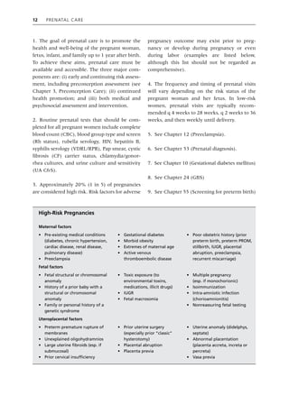 12 Prenatal Care
1. The goal of prenatal care is to promote the
health and well‐being of the pregnant woman,
fetus, infant, and family up to 1 year after birth.
To achieve these aims, prenatal care must be
available and accessible. The three major com-
ponents are: (i) early and continuing risk assess-
ment, including preconception assessment (see
Chapter 3, Preconception Care); (ii) continued
health promotion; and (iii) both medical and
psychosocial assessment and intervention.
2. Routine prenatal tests that should be com-
pleted for all pregnant women include complete
blood count (CBC), blood group type and screen
(Rh status), rubella serology, HIV, hepatitis B,
syphilis serology (VDRL/RPR), Pap smear, cystic
fibrosis (CF) carrier status, chlamydia/gonor-
rhea cultures, and urine culture and sensitivity
(UA C&S).
3. Approximately 20% (1 in 5) of pregnancies
are considered high risk. Risk factors for adverse
pregnancy outcome may exist prior to preg-
nancy or develop during pregnancy or even
during labor (examples are listed below,
although this list should not be regarded as
comprehensive).
4. The frequency and timing of prenatal visits
will vary depending on the risk status of the
pregnant woman and her fetus. In low‐risk
women, prenatal visits are typically recom-
mended q 4 weeks to 28 weeks, q 2 weeks to 36
weeks, and then weekly until delivery.
5. See Chapter 12 (Preeclampsia).
6. See Chapter 53 (Prenatal diagnosis).
7. See Chapter 10 (Gestational diabetes mellitus)
8. See Chapter 24 (GBS)
9. See Chapter 55 (Screening for preterm birth)
High‐Risk Pregnancies
Maternal factors
• Pre‐existing medical conditions
(diabetes, chronic hypertension,
cardiac disease, renal disease,
pulmonary disease)
• Preeclampsia
• Gestational diabetes
• Morbid obesity
• Extremes of maternal age
• Active venous
thromboembolic disease
• Poor obstetric history (prior
preterm birth, preterm PROM,
stillbirth, IUGR, placental
abruption, preeclampsia,
recurrent miscarriage)
Fetal factors
• Fetal structural or chromosomal
anomaly
• History of a prior baby with a
structural or chromosomal
anomaly
• Family or personal history of a
genetic syndrome
• Toxic exposure (to
environmental toxins,
medications, illicit drugs)
• IUGR
• Fetal macrosomia
• Multiple pregnancy
(esp. if monochorionic)
• Isoimmunization
• Intra‐amniotic infection
(chorioamnionitis)
• Nonreassuring fetal testing
Uteroplacental factors
• Preterm premature rupture of
membranes
• Unexplained oligohydramnios
• Large uterine fibroids (esp. if
submucosal)
• Prior cervical insufficiency
• Prior uterine surgery
(especially prior “classic”
hysterotomy)
• Placental abruption
• Placenta previa
• Uterine anomaly (didelphys,
septate)
• Abnormal placentation
(placenta accreta, increta or
percreta)
• Vasa previa
 