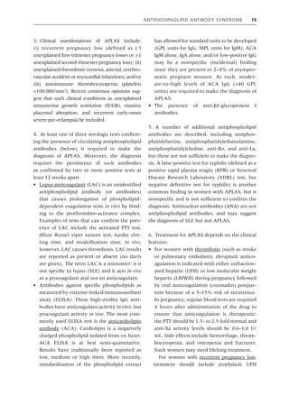 Antiphospholipid Antibody Syndrome 15
3. Clinical manifestations of APLAS include:
(i) recurrent pregnancy loss (defined as  
≥ 3
­
unexplained first‐trimester pregnancy losses or  ≥1
unexplained second‐trimester pregnancy loss); (ii)
unexplained thrombosis (venous, arterial, cerebro-
vascular accident or myocardial infarction); and/or
(iii) autoimmune thrombocytopenia (platelets
<100,000/mm3
). Recent consensus opinions sug-
gest that such clinical conditions as unexplained
intrauterine growth restriction (IUGR), massive
placental abruption, and ­
recurrent early‐onset
severe pre‐eclampsia be included.
4. At least one of three serologic tests confirm-
ing the presence of circulating antiphospholipid
antibodies (below) is required to make the
­
diagnosis of APLAS. Moreover, the diagnosis
requires the persistence of such antibodies
as confirmed by two or more positive tests at
least 12 weeks apart.
• Lupus anticoagulant (LAC) is an unidentified
antiphospholipid antibody (or antibodies)
that causes prolongation of phospholipid‐
dependent coagulation tests in vitro by bind-
ing to the prothrombin–activator complex.
Examples of tests that can confirm the pres-
ence of LAC include the activated PTT test,
dilute Russel viper venom test, kaolin clot-
ting time, and recalcification time. In vivo,
however, LAC causes thrombosis. LAC results
are reported as present or absent (no titers
are given). The term LAC is a misnomer: it is
not specific to lupus (SLE) and it acts in vivo
as a procoagulant and not an anticoagulant.
• Antibodies against specific phospholipids as
measured by enzyme‐linked immunosorbant
assay (ELISA). These high‐avidity IgG anti-
bodies have anticoagulant activity in vitro, but
procoagulant activity in vivo. The most com-
monly used ELISA test is the anticardiolipin
antibody (ACA). Cardiolipin is a negatively
charged phospholipid isolated from ox heart.
ACA ELISA is at best semi‐quantitative.
Results have traditionally been reported as
low, medium or high titers. More recently,
standardization of the phospholipid extract
has allowed for standard units to be developed
(GPL units for IgG, MPL units for IgM). ACA
IgM alone, IgA alone, and/or ­
low‐­
positive IgG
may be a nonspecific (incidental) finding
since they are present in 2–4% of asympto-
matic pregnant women. As such, moder-
ate‐to‐high levels of ACA IgG (>40 GPL
units) are required to make the diagnosis of
APLAS.
• The presence of anti‐β2‐glycoprotein I
antibodies.
5. A number of additional antiphospholipid
antibodies are described, including antiphos-
phatidylserine, antiphosphatidylethanolamine,
antiphosphatidylcholine, anti‐Ro, and anti‐La,
but these are not sufficient to make the diagno-
sis. A false‐positive test for syphilis (defined as a
positive rapid plasma reagin (RPR) or Venereal
Disease Research Laboratory (VDRL) test, but
negative definitive test for syphilis) is another
common finding in women with APLAS, but is
nonspecific and is not sufficient to confirm the
diagnosis. Antinuclear antibodies (ANA) are not
antiphospholipid antibodies, and may suggest
the diagnosis of SLE but not APLAS.
6. Treatment for APLAS depends on the clinical
features:
• For women with thrombosis (such as stroke
or pulmonary embolism), therapeutic antico-
agulation is indicated with either unfraction-
ated heparin (UFH) or low molecular weight
heparin (LMWH) during pregnancy followed
by oral anticoagulation (coumadin) postpar-
tum because of a 5–15% risk of recurrence.
In pregnancy, regular blood tests are required
4 hours after administration of the drug to
ensure that anticoagulation is therapeutic:
the PTT should be 1.5‐ to 2.5‐fold normal and
anti‐Xa activity levels should be 0.6–1.0 U/
mL. Side‐effects include hemorrhage, throm-
bocytopenia, and osteopenia and fractures.
Such women may need lifelong treatment.
For women with recurrent pregnancy loss,
treatment should include prophylactic UFH
 
