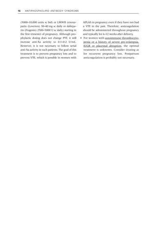 16 Antiphospholipid Antibody Syndrome
(5000–10,000 units sc bid) or LMWH (enoxa-
parin (Lovenox) 30–40 mg sc daily or daltepa-
rin (Fragmin) 2500–5000 U sc daily) starting in
the first trimester of pregnancy. Although pro-
phylactic dosing does not change PTT, it will
increase anti‐Xa activity to 0.1–0.2 U/mL.
However, it is not necessary to follow serial
anti‐Xa activity in such patients. The goal of this
treatment is to prevent pregnancy loss and to
prevent VTE, which is possible in women with
APLAS in pregnancy even if they have not had
a VTE in the past. Therefore, anticoagulation
should be administered throughout pregnancy
and typically for 6–12 weeks after delivery.
• For women with autoimmune thrombocyto-
penia or a history of severe pre‐eclampsia,
IUGR or placental abruption, the optimal
treatment is unknown. Consider treating as
for recurrent pregnancy loss. Postpartum
anticoagulation is probably not necessary.
 