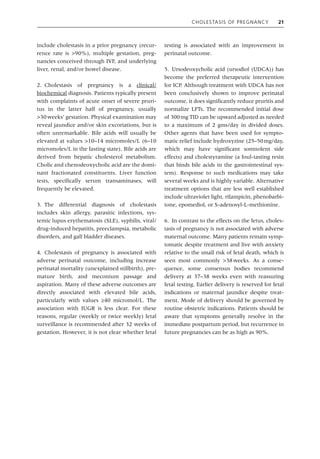 Cholestasis of Pregnancy 21
include cholestasis in a prior pregnancy (recur-
rence rate is >90%), multiple gestation, preg-
nancies conceived through IVF, and underlying
liver, renal, and/or bowel disease.
2. Cholestasis of pregnancy is a clinical/­
biochemical diagnosis. Patients typically present
with complaints of acute onset of severe pruri-
tus in the latter half of pregnancy, usually
>30weeks’ gestation. Physical examination may
reveal jaundice and/or skin excoriations, but is
often unremarkable. Bile acids will usually be
elevated at values >10–14 micromoles/L (6–10
micromoles/L in the fasting state). Bile acids are
derived from hepatic cholesterol metabolism.
Cholic and chenodeoxycholic acid are the domi-
nant fractionated constituents. Liver function
tests, specifically serum transaminases, will
­
frequently be elevated.
3. The differential diagnosis of cholestasis
includes skin allergy, parasitic infections, sys-
temic lupus erythematosis (SLE), syphilis, viral/
drug‐induced hepatitis, preeclampsia, metabolic
disorders, and gall bladder diseases.
4. Cholestasis of pregnancy is associated with
adverse perinatal outcome, including increase
perinatal mortality (unexplained stillbirth), pre-
mature birth, and meconium passage and
­
aspiration. Many of these adverse outcomes are
directly associated with elevated bile acids,
­
particularly with values ≥40 micromol/L. The
association with IUGR is less clear. For these
reasons, regular (weekly or twice weekly) fetal
surveillance is recommended after 32 weeks of
gestation. However, it is not clear whether fetal
testing is associated with an improvement in
perinatal outcome.
5. Ursodeoxycholic acid (ursodiol (UDCA)) has
become the preferred therapeutic intervention
for ICP. Although treatment with UDCA has not
been conclusively shown to improve perinatal
outcome, it does significantly reduce pruritis and
normalize LFTs. The recommended initial dose
of 300mg TID can be upward adjusted as needed
to a maximum of 2 gms/day in divided doses.
Other agents that have been used for sympto-
matic relief include hydroxyzine (25–50mg/day,
which may have significant somnolent side
effects) and cholestyramine (a foul‐tasting resin
that binds bile acids in the ­
gastrointestinal sys-
tem). Response to such medications may take
several weeks and is highly variable. Alternative
treatment options that are less well established
include ultraviolet light, rifampicin, phenobarbi-
tone, epomediol, or S‐adenosyl‐L‐methionine.
6. In contrast to the effects on the fetus, choles-
tasis of pregnancy is not associated with adverse
maternal outcome. Many patients remain symp-
tomatic despite treatment and live with anxiety
relative to the small risk of fetal death, which is
seen most commonly >38weeks. As a conse-
quence, some consensus bodies recommend
delivery at 37–38 weeks even with reassuring
fetal testing. Earlier delivery is reserved for fetal
indications or maternal jaundice despite treat-
ment. Mode of delivery should be governed by
routine obstetric indications. Patients should be
aware that symptoms generally resolve in the
immediate postpartum period, but recurrence in
future pregnancies can be as high as 90%.
 