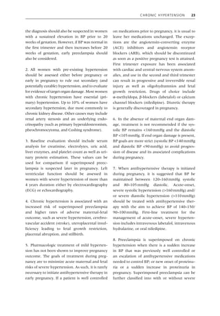 Chronic Hypertension 23
the diagnosis should also be suspected in women
with a sustained elevation in BP prior to 20
weeks of gestation. However, if BP was normal in
the first trimester and then increases before 20
weeks of gestation, early preeclampsia should
also be considered.
2. All women with pre‐existing hypertension
should be assessed either before pregnancy or
early in pregnancy to rule out secondary (and
potentially curable) hypertension, and to evaluate
for evidence of target organ damage. Most women
with chronic hypertension have essential (pri-
mary) hypertension. Up to 10% of women have
secondary hypertension, due most commonly to
chronic kidney disease. Other causes may include
renal artery stenosis and an underlying endo-
crinopathy (such as primary hyperaldosteronism,
pheochromocytoma, and Cushing syndrome).
3. Baseline evaluation should include serum
analysis for creatinine, electrolytes, uric acid,
liver enzymes, and platelet count as well as uri-
nary protein estimation. These values can be
used for comparison if superimposed preec-
lampsia is suspected later in pregnancy. Left
ventricular function should be assessed in
women with severe hypertension of more than
4 years duration either by electrocardiography
(ECG) or echocardiography.
4. Chronic hypertension is associated with an
increased risk of superimposed preeclampsia
and higher rates of adverse maternal‐fetal
­
outcome, such as severe hypertension, cerebro-
vascular accident (stroke), uteroplacental insuf-
ficiency leading to fetal growth restriction,
placental abruption, and stillbirth.
5. Pharmacologic treatment of mild hyperten-
sion has not been shown to improve pregnancy
outcome. The goals of treatment during preg-
nancy are to minimize acute maternal and fetal
risks of severe hypertension. As such, it is rarely
necessary to initiate antihypertensive therapy in
early pregnancy. If a patient is well controlled
on medications prior to pregnancy, it is usual to
leave her medications unchanged. The excep-
tions are the angiotensin‐converting enzyme
(ACE) inhibitors and angiotensin receptor
blockers (ARB), which should be discontinued
as soon as a positive pregnancy test is attained.
First trimester exposure has been associated
with cardiac and central nervous system anom-
alies, and use in the second and third trimester
can result in progressive and irreversible renal
injury as well as oligohydramnios and fetal
growth restriction. Drugs of choice include
α‐methyldopa, β‐blockers (labetalol) or calcium
channel blockers (nifedipine). Diuretic therapy
is generally discouraged in pregnancy.
6. In the absence of maternal end organ dam-
age, treatment is not recommended if the sys-
tolic BP remains <160mmHg and the diastolic
BP <105mmHg. If end organ damage is present,
BP goals are more strict (systolic BP <140mmHg
and diastolic BP <90mmHg) to avoid progres-
sion of disease and its associated complications
during pregnancy.
7. When antihypertensive therapy is initiated
during pregnancy, it is suggested that BP be
maintained between 120–160mmHg systolic
and 80–105mmHg diastolic. Acute‐onset,
severe systolic hypertension (>160mmHg) and/
or severe diastolic hypertension (>110mmHg)
should be treated with antihypertensive ther-
apy with the aim to achieve BP of 140–150/
90–100mmHg. First‐line treatment for the
management of acute‐onset, severe hyperten-
sion includes intravenous labetalol, intravenous
hydralazine, or oral nifedipine.
8. Preeclampsia is superimposed on chronic
hypertension when there is a sudden increase
in BP that was previously well controlled or
an escalation of antihypertensive medications
needed to control BP; or new onset of proteinu-
ria or a sudden increase in proteinuria in
­
pregnancy. Superimposed preeclampsia can be
further classified into with or without severe
 