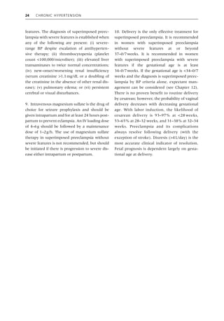 24 Chronic Hypertension
features. The diagnosis of superimposed preec-
lampsia with severe features is established when
any of the following are present: (i) severe‐
range BP despite escalation of antihyperten-
sive therapy; (ii) thrombocytopenia (platelet
count <100,000/microliter); (iii) elevated liver
transaminases to twice normal concentrations;
(iv) new‐onset/worsening renal insufficiency
(serum creatinine >1.1mg/dL or a doubling of
the creatinine in the absence of other renal dis-
ease); (v) pulmonary edema; or (vi) persistent
cerebral or visual disturbances.
9. Intravenous magnesium sulfate is the drug of
choice for seizure prophylaxis and should be
given intrapartum and for at least 24 hours post-
partum to prevent eclampsia. An IV loading dose
of 4–6g should be followed by a maintenance
dose of 1–2g/h. The use of magnesium sulfate
therapy in superimposed preeclampsia without
severe features is not recommended, but should
be initiated if there is progression to severe dis-
ease either intrapartum or postpartum.
10. Delivery is the only effective treatment for
superimposed preeclampsia. It is recommended
in women with superimposed preeclampsia
without severe features at or beyond
37–0/7weeks. It is recommended in women
with superimposed preeclampsia with severe
features if the gestational age is at least
34–0/7weeks. If the gestational age is <34–0/7
weeks and the diagnosis is superimposed preec-
lampsia by BP criteria alone, expectant man-
agement can be considered (see Chapter 12).
There is no proven benefit to routine delivery
by cesarean; however, the probability of vaginal
delivery decreases with decreasing gestational
age. With labor induction, the likelihood of
cesarean delivery is 93–97% at <28 weeks,
53–65% at 28–32 weeks, and 31–38% at 32–34
weeks. Preeclampsia and its complications
always resolve following delivery (with the
exception of stroke). Diuresis (>4L/day) is the
most accurate clinical indicator of resolution.
Fetal prognosis is dependent largely on gesta-
tional age at delivery.
 