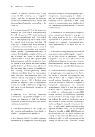 26 Deep Vein Thrombosis
However, a “positive” Homan’s sign is only
around 30–40% sensitive, and a “negative”
Homan’s sign does not exclude the diagnosis.
Isolated iliac‐vein thrombosis may present with
abdominal pain, back pain, and swelling of the
entire leg.
3. A personal history of VTE is the single most
important risk factor for VTE during pregnancy.
The risk of recurrent VTE during pregnancy
is increased three–fourfold, and 15–25% of all
cases of VTE in pregnancy are recurrent events.
The second most important individual risk
­
factor for VTE in pregnancy is the presence of
an inherited thrombophilia (such as factor V
Leiden mutation, prothrombin gene mutation,
protein S/protein C/antithrombin deficiency) or
acquired thrombophilia (antiphospholipid anti-
body syndrome, see Chapter 5), which is pre-
sent in 20–50% of women who experience VTE
during pregnancy and the puerperium. Other
risk factors for VTE include advanced maternal
age, black race, heart disease, sickle cell disease,
diabetes, lupus, hypertension, hemoglobinopa-
thies, smoking, multiple pregnancy, obesity,
prolonged immobility (bedrest), trauma, preg-
nancy (due to its hypercoagulable state), and
cesarean delivery (especially an intrapartum
emergency cesarean). VTE is fourfold more
common in pregnancy than in nonpregnant
women. Two‐thirds of DVTs occur antepartum,
with these events distributed throughout all
three trimesters.
4. Laboratory tests (including circulating
D‐dimer levels) are generally unhelpful in con-
firming the diagnosis of DVT, but baseline
coagulation studies should be sent if the patient
requires anticoagulation.
5. If the clinical suspicion of DVT is high, con-
sider starting anticoagulation immediately to
avoid DVT propagation and possible PE.
6. The diagnosis of DVT is usually confirmed
noninvasively by compression ultrasonography
of the proximal veins, including Doppler duplex.
Compression ultrasonography is reliable at
detecting proximal lower extremity DVT with a
sensitivity of 97%, specificity of 94%, using
contrast venography as the gold standard, but is
less effective at diagnosing isolated calf and iliac
vein thrombosis.
7. If compression ultrasonography is negative,
future management depends in large part on
the clinical suspicion for DVT. The minimal
requirement in a symptomatic patient with a
negative lower extremity compression ultra-
sound examination is to repeat the test in
1 week.
8. If the clinical setting is highly suspicious but
compression ultrasound is negative or equivo-
cal, an MRI should be performed. Contrast
venography, once the standard technique for
DVT diagnosis, has now been replaced by com-
pression ultrasound and an MRI due to the less
invasive nature and lack of radiation exposure.
9. Deep vein thrombosis in pregnancy should
be treated to prevent propagation of the throm-
bus and PE. If untreated, 25% of patients with
DVT will have a PE as compared with 5% of
treated patients. Admission is generally war-
ranted for initiation of treatment in pregnancy.
Therapeutic subcutaneous low molecular
weight-heparin (LMWH) is now the treatment
of choice for DVT in pregnancy. The advantages
of LMWH over unfractionated heparin (UFH)
include a reduced risk of bleeding, predictable
pharmacokinetics allowing weight‐based dos-
ing without the need for monitoring, and a
reduced risk of heparin‐induced thrombocyto-
penia and heparin‐induced osteoporotic frac-
tures. A twice‐daily weight‐adjusted dosing
regimen should be used, such as enoxaparin
(Lovenox) 1mg/kg sc q12h. LMWH does not
significantly alter PTT, but serum anti‐factor Xa
activity can be measured. Therapeutic antico-
agulation is achieved with a circulating anti‐Xa
activity of 0.6–1.0 U/mL, however, routine
 