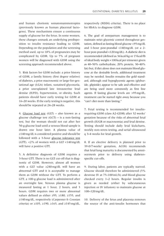 Gestational Diabetes Mellitus 29
and human chorionic somatomammotropins
(previously known as human placental lacto-
gens). These mechanisms ensure a continuous
supply of glucose for the fetus. In some women,
these changes unmask an underlying predispo-
sition to insulin resistance leading to GDM.
Depending on the population and the screening
method used, up to 18% of pregnancies may be
complicated by GDM. Up to 7% of pregnant
women will be diagnosed with GDM using the
screening approach recommended above.
3. Risk factors for GDM include: a prior history
of GDM, a family history (first degree relative)
of diabetes, a prior macrosomic or large‐for‐ges-
tational age (LGA) infant, sustained glycosuria,
a prior unexplained late intrauterine fetal
demise (IUFD), hypertension, or obesity. Such
patients should have early testing for GDM at
16–20 weeks. If the early testing is negative, this
should be repeated at 24–28 weeks.
4. Glucose load test (GLT) – also known as a
glucose challenge test (GCT) – is a non‐fasting
test, but the woman should not eat after her
50‐g glucose load until a venous blood sample is
drawn one hour later. A plasma value of
≥140mg/dL is considered positive and should be
followed with a 3‐hour glucose tolerance test
(GTT). <2% of women with a GLT <140mg/dL
will have a positive GTT.
5. A definitive diagnosis of GDM requires a
3‐hour GTT. There is no GLT cut‐off that is diag-
nostic of GDM. However, almost all women
with a GLT value ≥240mg/dL will have an
abnormal GTT and it is acceptable to manage
them as GDM without the GTT. To perform a
GTT, a 100‐g glucose load is administered after
an overnight fast. Venous plasma glucose is
measured fasting at 1 hour, 2 hours, and 3
hours. GDM requires two or more abnormal
values defined as either ≥95, ≥180, ≥155, and
≥140mg/dL, respectively (Carpenter & Coustan
criteria) or ≥105, ≥190, ≥165, and ≥145mg/dL,
respectively (NDDG criteria). There is no place
for HbA1c to diagnose GDM.
6. The goal of antepartum management is to
maintain strict glycemic control throughout ges-
tation, defined as fasting blood glucose <95mg/dL
and 1‐hour post‐prandial <140mg/dL (or a 2‐
hour post‐prandial <120mg/dL). A diabetic diet is
recommended (defined as 36kcal/kg or 15kcal/lb
of ideal body weight+100kcal per ­
trimester given
as 40–50% carbohydrate, 20% protein, 30–40%
fat) but, if diet alone does not maintain blood glu-
cose at the desirable levels, additional treatment
may be needed. Insulin remains the gold stand-
ard, although oral hypoglycemic agents (glybur-
ide, glipizide) appear to be safe and effective and
are being used more commonly as first line
agents. If fasting glucose levels are >95mg/dL,
treatment can be started right away because you
“can’t diet more than fasting.”
7. Fetal testing is recommended for insulin‐
requiring GDM (class A2‐GDM) after 32 weeks’
gestation because of the risks of abnormal fetal
growth (IUGR or macrosomia) and fetal demise.
Testing should include daily fetal kickcharts,
weekly non‐stress testing, and serial ultrasound
q 3–4 weeks for fetal growth.
8. If an elective delivery is planned prior to
39‐0/7weeks’ gestation, ACOG recommends
that fetal lung maturity is documented by amni-
ocentesis prior to delivery using diabetes‐­
specific cut‐offs.
9. During labor, patients are typically starved.
Glucose should therefore be administered (5%
dextrose IV at 75–100mL/h) and blood glucose
checked every 1–2 hours. Regular insulin is
given as needed (either by subcutaneous
­
injection or IV infusion) to maintain glucose at
100–120mg/dL.
10. Delivery of the fetus and placenta removes
the source of the anti‐insulin hormones that
 