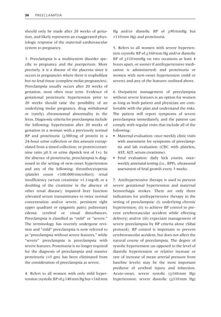 34 Preeclampsia
should only be made after 20 weeks of gesta-
tion, and likely represents an exaggerated phys-
iologic response of the maternal cardiovascular
system to pregnancy.
3. Preeclampsia is a multisystem disorder spe-
cific to pregnancy and the puerperium. More
precisely, it is a disease of the placenta since it
occurs in pregnancies where there is trophoblast
but no fetal tissue (complete molar pregnancies).
Preeclampsia usually occurs after 20 weeks of
gestation, most often near term. Evidence of
­
gestational proteinuric hypertension prior to
20 weeks should raise the possibility of an
underlying molar pregnancy, drug withdrawal
or (rarely) chromosomal abnormality in the
fetus. Diagnostic criteria for preeclampsia include
the following: hypertension after 20 weeks of
gestation in a woman with a previously normal
BP and proteinuria (>300mg of protein in a
24‐hour urine collection or this amount extrap-
olated from a timed collection; or protein/creati-
nine ratio >0.3; or urine dipstick test of 1+). In
the absence of proteinuria, preeclampsia is diag-
nosed in the setting of new‐onset hypertension
and any of the following: thrombocytopenia
(platelet count <100,000/microliter); renal
insufficiency (serum creatinine >1.1mg/dL or a
doubling of the creatinine in the absence of
other renal disease); impaired liver function
(elevated serum transaminases to twice normal
concentration and/or severe, persistent right
upper quadrant or epigastric pain); pulmonary
edema; cerebral or visual disturbances.
Preeclampsia is classified as “mild” or “severe.”
The terminology has recently undergone revi-
sion and “mild” preeclampsia is now referred to
as “preeclampsia without severe features,” while
“severe” preeclampsia is preeclampsia with
severe features. Proteinuria is no longer required
for the diagnosis of preeclampsia and massive
proteinuria (>5 gm) has been eliminated from
the consideration of preeclampsia as severe.
4. Refers to all women with only mild hyper-
tension (systolic BP of>140mm Hg but <160mm
Hg and/or diastolic BP of >90mmHg but
<110mm Hg) and proteinuria.
5. Refers to all women with severe hyperten-
sion (systolic BP of >160mm Hg and/or diastolic
BP of >110mmHg on two occasions at least 4
hours apart, or sooner if antihypertensive medi-
cation is administered) and proteinuria or
women with new‐onset hypertension (mild or
severe) and any of the features outlined above.
6. Outpatient management of preeclampsia
without severe features is an option for women
as long as both patient and physician are com-
fortable with the plan and understand the risks.
The patient will report symptoms of severe
preeclampsia immediately, and the patient can
comply with regular visits that include all of the
following:
• Maternal evaluation: once‐weekly clinic visits
with assessment for symptoms of preeclamp-
sia and lab evaluation (CBC with platelets,
AST, ALT, serum creatinine).
• Fetal evaluation: daily kick counts, once‐
weekly antenatal testing (i.e., BPP), ultrasound
assessment of fetal growth every 3 weeks.
7. Antihypertensive therapy is used to prevent
severe gestational hypertension and maternal
hemorrhagic strokes. There are only three
­
indications for antihypertensive therapy in the
setting of preeclampsia: (i) underlying chronic
hypertension; (ii) to achieve BP control to pre-
vent cerebrovascular accident while effecting
delivery; and/or (iii) expectant management of
severe preeclampsia by BP criteria alone (Sibai
protocol). BP control is important to prevent
cerebrovascular accident, but does not affect the
natural course of preeclampsia. The degree of
systolic hypertension (as opposed to the level of
diastolic hypertension or relative increase or
rate of increase of mean arterial pressure from
baseline levels) may be the most important
­
predictor of cerebral injury and infarction.
Acute‐onset, severe systolic (>160mm Hg)
hypertension; severe diastolic (>110mm Hg)
 