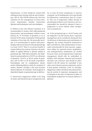Preeclampsia 35
hypertension, or both should be treated with
antihypertensive therapy with the aim of achiev-
ing a BP of 140–150/90–100mm Hg. First line
treatment for the management of acute‐onset,
severe hypertension includes intravenous
labetalol and hydralazine and oral nifedipine.
8. Delivery is the only effective treatment. It is
recommended in women with mild gestational
hypertension and preeclampsia without severe
features by 37 0/7weeks of gestation or at or
beyond 34 0/7weeks of gestation if fetal growth
restriction of less than the 5th percentile devel-
ops. It is recommended in women with preec-
lampsia with severe features if the gestational age
is at least 34 0/7. There is no proven benefit to
routine delivery by cesarean, however, the prob-
ability of vaginal delivery is directly related to
gestational age. With labor induction, the likeli-
hood of cesarean delivery is 93–97% at <28weeks
of gestation, 53–65% at 28–32 weeks of gesta-
tion, and 31–38% at 32–34 weeks of gestation.
Preeclampsia and its complications always
resolve following delivery (with the exception of
stroke). Diuresis (.4L/day) is the most accurate
clinical indicator of resolution. Fetal prognosis is
dependent largely on gestational age at delivery.
9. Intravenous magnesium sulfate is the drug
of choice and should be given intrapartum and
for at least 24 hours postpartum to prevent
eclampsia. An IV loading dose of 4–6 gm should
be followed by a maintenance dose of 1–2 gm/
hr. The use of magnesium sulfate therapy in
preeclampsia without severe features is not rec-
ommended, but should be initiated if there is
progression to severe disease either intrapar-
tum or postpartum.
10. If the gestational age is <34 0/7weeks and
the diagnosis is by BP criteria alone, expectant
management can be considered. During the first
24–48 hours of observation and confirmation of
diagnosis, the woman should be monitored in
labor and delivery with administration of ante-
natal corticosteroids for fetal maturity, magne-
sium sulfate for maternal seizure prophylaxis,
and antihypertensive medications (as needed
for acute‐onset, severe hypertension). Expectant
management should only be undertaken in
facilities with adequate maternal and neonatal
intensive care resources and should be aban-
doned if the BP cannot be controlled, if any
other severe features present and persist, and/or
if fetal growth restriction (<5th %) develops.
Magnesium sulfate should be discontinued dur-
ing the period of expectant management and
re‐initiated at the time of induction of labor or
immediately postpartum if cesarean delivery is
planned.
 