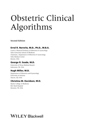 Obstetric Clinical
Algorithms
Second Edition
Errol R. Norwitz, M.D., Ph.D., M.B.A.
Louis E. Phaneuf Professor of Obstetrics & Gynecology
Tufts University School of Medicine
Chairman., Department of Obstetrics & Gynecology
Tufts Medical Center
Boston, USA
George R. Saade, M.D.
University of Texas Medical Branch
Galveston, TX, USA
Hugh Miller, M.D.
Department of Obstetrics and Gynecology
University of Arizona
Tuscon, AZ, USA
Christina M. Davidson, M.D.
Baylor College of Medicine
Ben Taub Hospital
Houston, TX, USA
 