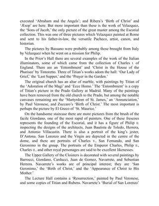 executed ‘Abraham and the Angels’; and Ribera’s ‘Birth of Christ’ and
‘Æsop’ are here. But more important than these is the work of Velazquez,
the ‘Sons of Jacob,’ the only picture of the great master among the Escorial
collection. This was one of three pictures which Velazquez painted at Rome
and sent to his father-in-law, the versatile Pacheco, artist, canon, and
historian.
The pictures by Bassano were probably among those brought from Italy
by Velazquez when he went on a mission for Philip.
In the Prior’s Hall there are several examples of the work of the Italian
illuminators, some of which came from the collection of Charles I. of
England. There are an ‘Entombment’ and ‘Christ in the House of the
Pharisee’ by Tintoretto. Three of Titian’s works adorn the hall: ‘Our Lady of
Grief,’ the ‘Last Supper,’ and the ‘Prayer in the Garden.’
The original church has an altar of marble, with paintings by Titian of
the ‘Adoration of the Magi’ and ‘Ecce Homo.’ The ‘Entombment’ is a copy
of Titian’s picture in the Prado Gallery at Madrid. Many of the paintings
have been removed from the old church to the Prado, but among the notable
canvases remaining are the ‘Martyrdom of St. James,’ an ‘Annunciation,’
by Paul Veronese, and Zuccaro’s ‘Birth of Christ.’ The most important is
perhaps the picture by El Greco of ‘St. Maurice.’
On the handsome staircase there are more pictures from the brush of the
facile Giordano, one of the most rapid of painters. One of these frescoes
represents the founding of the Escorial, and it has a figure of Philip II.
inspecting the designs of the architects, Juan Bautista de Toledo, Herrera,
and Antonio Villacastin. There is also a portrait of the king’s jester,
D’Antona. San Lorenzo and the Virgin are depicted in the centre of the
dome, and there are portraits of Charles V., San Fernando, and San
Geronimo in the group. The portraits of the Emperor Charles, Philip II.,
Charles II., and other royal personages are said to be excellent likenesses.
The Upper Gallery of the Cloisters is decorated with several paintings by
Barrocci, Giordano, Carducci, Juan de Gomez, Navarrete, and Sebastian
Herrera. Navarrete’s works are of principal interest; they are ‘San
Geronimo,’ the ‘Birth of Christ,’ and the ‘Appearance of Christ to His
Mother.’
The Lecture Hall contains a ‘Resurrection,’ painted by Paul Veronese,
and some copies of Titian and Rubens. Navarrete’s ‘Burial of San Lorenzo’
 