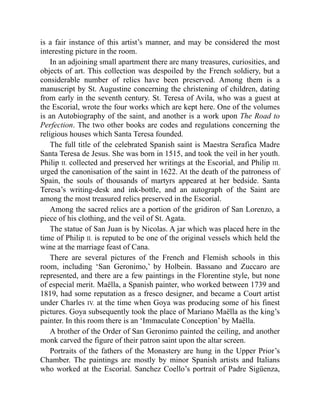 is a fair instance of this artist’s manner, and may be considered the most
interesting picture in the room.
In an adjoining small apartment there are many treasures, curiosities, and
objects of art. This collection was despoiled by the French soldiery, but a
considerable number of relics have been preserved. Among them is a
manuscript by St. Augustine concerning the christening of children, dating
from early in the seventh century. St. Teresa of Avila, who was a guest at
the Escorial, wrote the four works which are kept here. One of the volumes
is an Autobiography of the saint, and another is a work upon The Road to
Perfection. The two other books are codes and regulations concerning the
religious houses which Santa Teresa founded.
The full title of the celebrated Spanish saint is Maestra Serafica Madre
Santa Teresa de Jesus. She was born in 1515, and took the veil in her youth.
Philip II. collected and preserved her writings at the Escorial, and Philip III.
urged the canonisation of the saint in 1622. At the death of the patroness of
Spain, the souls of thousands of martyrs appeared at her bedside. Santa
Teresa’s writing-desk and ink-bottle, and an autograph of the Saint are
among the most treasured relics preserved in the Escorial.
Among the sacred relics are a portion of the gridiron of San Lorenzo, a
piece of his clothing, and the veil of St. Agata.
The statue of San Juan is by Nicolas. A jar which was placed here in the
time of Philip II. is reputed to be one of the original vessels which held the
wine at the marriage feast of Cana.
There are several pictures of the French and Flemish schools in this
room, including ‘San Geronimo,’ by Holbein. Bassano and Zuccaro are
represented, and there are a few paintings in the Florentine style, but none
of especial merit. Maëlla, a Spanish painter, who worked between 1739 and
1819, had some reputation as a fresco designer, and became a Court artist
under Charles IV. at the time when Goya was producing some of his finest
pictures. Goya subsequently took the place of Mariano Maëlla as the king’s
painter. In this room there is an ‘Immaculate Conception’ by Maëlla.
A brother of the Order of San Geronimo painted the ceiling, and another
monk carved the figure of their patron saint upon the altar screen.
Portraits of the fathers of the Monastery are hung in the Upper Prior’s
Chamber. The paintings are mostly by minor Spanish artists and Italians
who worked at the Escorial. Sanchez Coello’s portrait of Padre Sigüenza,
 
