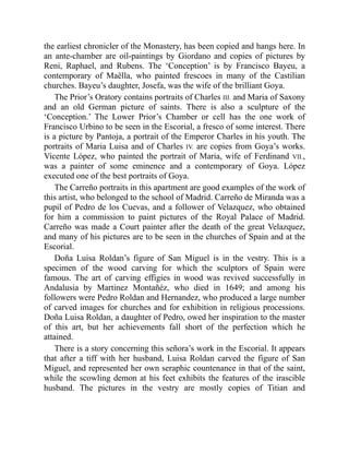 the earliest chronicler of the Monastery, has been copied and hangs here. In
an ante-chamber are oil-paintings by Giordano and copies of pictures by
Reni, Raphael, and Rubens. The ‘Conception’ is by Francisco Bayeu, a
contemporary of Maëlla, who painted frescoes in many of the Castilian
churches. Bayeu’s daughter, Josefa, was the wife of the brilliant Goya.
The Prior’s Oratory contains portraits of Charles III. and Maria of Saxony
and an old German picture of saints. There is also a sculpture of the
‘Conception.’ The Lower Prior’s Chamber or cell has the one work of
Francisco Urbino to be seen in the Escorial, a fresco of some interest. There
is a picture by Pantoja, a portrait of the Emperor Charles in his youth. The
portraits of Maria Luisa and of Charles IV. are copies from Goya’s works.
Vicente López, who painted the portrait of Maria, wife of Ferdinand VII.,
was a painter of some eminence and a contemporary of Goya. López
executed one of the best portraits of Goya.
The Carreño portraits in this apartment are good examples of the work of
this artist, who belonged to the school of Madrid. Carreño de Miranda was a
pupil of Pedro de los Cuevas, and a follower of Velazquez, who obtained
for him a commission to paint pictures of the Royal Palace of Madrid.
Carreño was made a Court painter after the death of the great Velazquez,
and many of his pictures are to be seen in the churches of Spain and at the
Escorial.
Doña Luisa Roldan’s figure of San Miguel is in the vestry. This is a
specimen of the wood carving for which the sculptors of Spain were
famous. The art of carving effigies in wood was revived successfully in
Andalusia by Martinez Montañéz, who died in 1649; and among his
followers were Pedro Roldan and Hernandez, who produced a large number
of carved images for churches and for exhibition in religious processions.
Doña Luisa Roldan, a daughter of Pedro, owed her inspiration to the master
of this art, but her achievements fall short of the perfection which he
attained.
There is a story concerning this señora’s work in the Escorial. It appears
that after a tiff with her husband, Luisa Roldan carved the figure of San
Miguel, and represented her own seraphic countenance in that of the saint,
while the scowling demon at his feet exhibits the features of the irascible
husband. The pictures in the vestry are mostly copies of Titian and
 