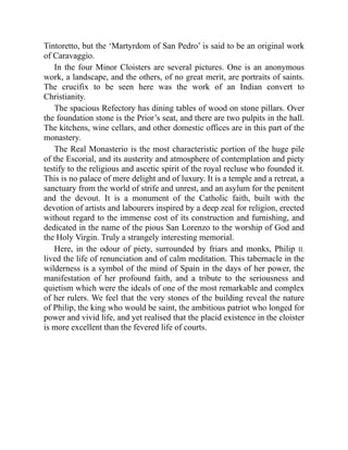 Tintoretto, but the ‘Martyrdom of San Pedro’ is said to be an original work
of Caravaggio.
In the four Minor Cloisters are several pictures. One is an anonymous
work, a landscape, and the others, of no great merit, are portraits of saints.
The crucifix to be seen here was the work of an Indian convert to
Christianity.
The spacious Refectory has dining tables of wood on stone pillars. Over
the foundation stone is the Prior’s seat, and there are two pulpits in the hall.
The kitchens, wine cellars, and other domestic offices are in this part of the
monastery.
The Real Monasterio is the most characteristic portion of the huge pile
of the Escorial, and its austerity and atmosphere of contemplation and piety
testify to the religious and ascetic spirit of the royal recluse who founded it.
This is no palace of mere delight and of luxury. It is a temple and a retreat, a
sanctuary from the world of strife and unrest, and an asylum for the penitent
and the devout. It is a monument of the Catholic faith, built with the
devotion of artists and labourers inspired by a deep zeal for religion, erected
without regard to the immense cost of its construction and furnishing, and
dedicated in the name of the pious San Lorenzo to the worship of God and
the Holy Virgin. Truly a strangely interesting memorial.
Here, in the odour of piety, surrounded by friars and monks, Philip II.
lived the life of renunciation and of calm meditation. This tabernacle in the
wilderness is a symbol of the mind of Spain in the days of her power, the
manifestation of her profound faith, and a tribute to the seriousness and
quietism which were the ideals of one of the most remarkable and complex
of her rulers. We feel that the very stones of the building reveal the nature
of Philip, the king who would be saint, the ambitious patriot who longed for
power and vivid life, and yet realised that the placid existence in the cloister
is more excellent than the fevered life of courts.
 