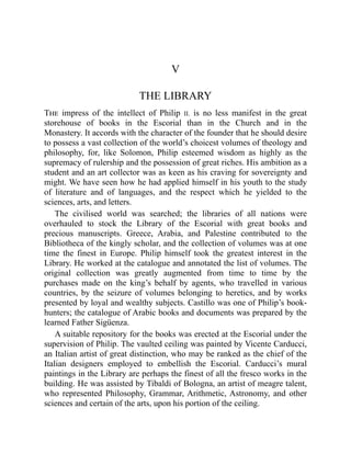 V
THE LIBRARY
The impress of the intellect of Philip II. is no less manifest in the great
storehouse of books in the Escorial than in the Church and in the
Monastery. It accords with the character of the founder that he should desire
to possess a vast collection of the world’s choicest volumes of theology and
philosophy, for, like Solomon, Philip esteemed wisdom as highly as the
supremacy of rulership and the possession of great riches. His ambition as a
student and an art collector was as keen as his craving for sovereignty and
might. We have seen how he had applied himself in his youth to the study
of literature and of languages, and the respect which he yielded to the
sciences, arts, and letters.
The civilised world was searched; the libraries of all nations were
overhauled to stock the Library of the Escorial with great books and
precious manuscripts. Greece, Arabia, and Palestine contributed to the
Bibliotheca of the kingly scholar, and the collection of volumes was at one
time the finest in Europe. Philip himself took the greatest interest in the
Library. He worked at the catalogue and annotated the list of volumes. The
original collection was greatly augmented from time to time by the
purchases made on the king’s behalf by agents, who travelled in various
countries, by the seizure of volumes belonging to heretics, and by works
presented by loyal and wealthy subjects. Castillo was one of Philip’s book-
hunters; the catalogue of Arabic books and documents was prepared by the
learned Father Sigüenza.
A suitable repository for the books was erected at the Escorial under the
supervision of Philip. The vaulted ceiling was painted by Vicente Carducci,
an Italian artist of great distinction, who may be ranked as the chief of the
Italian designers employed to embellish the Escorial. Carducci’s mural
paintings in the Library are perhaps the finest of all the fresco works in the
building. He was assisted by Tibaldi of Bologna, an artist of meagre talent,
who represented Philosophy, Grammar, Arithmetic, Astronomy, and other
sciences and certain of the arts, upon his portion of the ceiling.
 