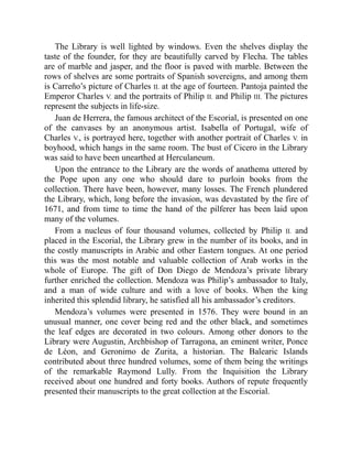 The Library is well lighted by windows. Even the shelves display the
taste of the founder, for they are beautifully carved by Flecha. The tables
are of marble and jasper, and the floor is paved with marble. Between the
rows of shelves are some portraits of Spanish sovereigns, and among them
is Carreño’s picture of Charles II. at the age of fourteen. Pantoja painted the
Emperor Charles V. and the portraits of Philip II. and Philip III. The pictures
represent the subjects in life-size.
Juan de Herrera, the famous architect of the Escorial, is presented on one
of the canvases by an anonymous artist. Isabella of Portugal, wife of
Charles V., is portrayed here, together with another portrait of Charles V. in
boyhood, which hangs in the same room. The bust of Cicero in the Library
was said to have been unearthed at Herculaneum.
Upon the entrance to the Library are the words of anathema uttered by
the Pope upon any one who should dare to purloin books from the
collection. There have been, however, many losses. The French plundered
the Library, which, long before the invasion, was devastated by the fire of
1671, and from time to time the hand of the pilferer has been laid upon
many of the volumes.
From a nucleus of four thousand volumes, collected by Philip II. and
placed in the Escorial, the Library grew in the number of its books, and in
the costly manuscripts in Arabic and other Eastern tongues. At one period
this was the most notable and valuable collection of Arab works in the
whole of Europe. The gift of Don Diego de Mendoza’s private library
further enriched the collection. Mendoza was Philip’s ambassador to Italy,
and a man of wide culture and with a love of books. When the king
inherited this splendid library, he satisfied all his ambassador’s creditors.
Mendoza’s volumes were presented in 1576. They were bound in an
unusual manner, one cover being red and the other black, and sometimes
the leaf edges are decorated in two colours. Among other donors to the
Library were Augustin, Archbishop of Tarragona, an eminent writer, Ponce
de Léon, and Geronimo de Zurita, a historian. The Balearic Islands
contributed about three hundred volumes, some of them being the writings
of the remarkable Raymond Lully. From the Inquisition the Library
received about one hundred and forty books. Authors of repute frequently
presented their manuscripts to the great collection at the Escorial.
 