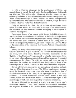 In 1583 a Moorish interpreter, in the employment of Philip, was
commissioned to buy all the Arab books that he could discover in Granada
and Cordova. This bibliographer, Alonso de Castillo, appears to have
devoted great labour to the extension of the Library and catalogue-making.
About seventy manuscripts in Greek, Hebrew, and Arabic, were presented
by Father Montano, who seems to have acted as librarian, though the first to
hold that office was Father Juan de San Geronimo.
Philip III. increased the Library by the addition of confiscated books
seized from Don Ramuz del Prado; and in the reign of the same monarch,
the collection of three thousand volumes belonging to the Emperor of
Morocco was acquired.
Anticipating the rule of our biggest public library, the British Museum, it
was decreed that a copy of every book issued in Spain should be presented
to the Escorial. Besides volumes of philosophy, history, theology, science,
and poetry, there was a collection of church music in the Library, some of
which was composed by the monks, del Valle, Torrijos, and Cordova. Many
of the compositions of the renowned choir-master, Antonio Soler, are in the
Library.
Among the many valuable manuscripts in the Escorial collection are the
Gospels, illuminated in gold on vellum. The Missal is bound in red leather
and wood, with silver clasps. Bound up with these manuscripts are the
‘Epistles of San Geronimo,’ which are still in splendid preservation. Philip
II. and many other collectors presented several breviaries and illuminated
manuscripts to the Library. The relics are mostly well preserved, and in
some cases the bindings are remarkably new in appearance. Some of the
manuscripts are in Persian, others are in the Chinese and Arabic languages.
Several of the Latin manuscripts are exceedingly interesting, and date
from A.D. 976 and the eleventh century. The Bibles, which number nineteen,
are of the fourteenth century, and beautifully bound in parchment. One of
the choicest treasures of the Library is the Apocalypse of St. John, richly
illustrated. The Greek manuscripts contain several works of the early
Fathers, which have never been printed. Another valuable object is the
ancient copy of the Koran, most exquisitely written and ornamented.
The great ‘Chronicle’ of Alfonso is to be seen here, as well as the king’s
treatises on ‘Hunting,’ ‘Chess,’ and ‘Draughts,’ which contain illustrations
and diagrams. A number of old Castilian Bibles, dating from the early part
 