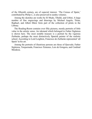of the fifteenth century, are of especial interest. ‘The Census of Spain,’
contributed by Philip II., is also preserved in sundry volumes.
Among the sketches are works by El Mudo, Tibaldi, and Urbini. A large
number of fine engravings and drawings by Michael Angelo, Titian,
Raphael, and Albert Dürer form part of the collection of prints in the
Library.
The Reading-Room contains over fifty pictures, mostly portraits of little
value in the artistic sense. An inkstand which belonged to Father Sigüenza
is shown here. The most notable treasure is a portrait by the vigorous
Zurbarán, perhaps the most distinctively Spanish painter of the realistic
school. According to Lord Leighton, Francisco de Zurbarán represented ‘all
Spain’ in his art.
Among the portraits of illustrious persons are those of Quevedo, Father
Sigüenza, Torquemada, Francisco Ximenes, Luis de Gongora, and Cardinal
Mendoza.
 
