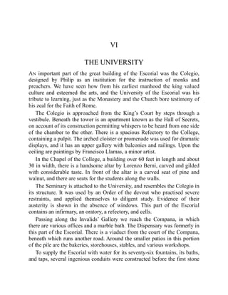VI
THE UNIVERSITY
An important part of the great building of the Escorial was the Colegio,
designed by Philip as an institution for the instruction of monks and
preachers. We have seen how from his earliest manhood the king valued
culture and esteemed the arts, and the University of the Escorial was his
tribute to learning, just as the Monastery and the Church bore testimony of
his zeal for the Faith of Rome.
The Colegio is approached from the King’s Court by steps through a
vestibule. Beneath the tower is an apartment known as the Hall of Secrets,
on account of its construction permitting whispers to be heard from one side
of the chamber to the other. There is a spacious Refectory to the College,
containing a pulpit. The arched cloister or promenade was used for dramatic
displays, and it has an upper gallery with balconies and railings. Upon the
ceiling are paintings by Francisco Llamas, a minor artist.
In the Chapel of the College, a building over 60 feet in length and about
30 in width, there is a handsome altar by Lorenzo Berni, carved and gilded
with considerable taste. In front of the altar is a carved seat of pine and
walnut, and there are seats for the students along the walls.
The Seminary is attached to the University, and resembles the Colegio in
its structure. It was used by an Order of the devout who practised severe
restraints, and applied themselves to diligent study. Evidence of their
austerity is shown in the absence of windows. This part of the Escorial
contains an infirmary, an oratory, a refectory, and cells.
Passing along the Invalids’ Gallery we reach the Compana, in which
there are various offices and a marble bath. The Dispensary was formerly in
this part of the Escorial. There is a viaduct from the court of the Compana,
beneath which runs another road. Around the smaller patios in this portion
of the pile are the bakeries, storehouses, stables, and various workshops.
To supply the Escorial with water for its seventy-six fountains, its baths,
and taps, several ingenious conduits were constructed before the first stone
 