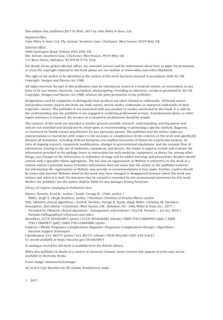 This edition first published 2017 © 2010, 2017 by John Wiley & Sons, Ltd.
Registered Office
John Wiley & Sons, Ltd, The Atrium, Southern Gate, Chichester, West Sussex, PO19 8SQ, UK
Editorial Offices
9600 Garsington Road, Oxford, OX4 2DQ, UK
The Atrium, Southern Gate, Chichester, West Sussex, PO19 8SQ, UK
111 River Street, Hoboken, NJ 07030‐5774, USA
For details of our global editorial offices, for customer services and for information about how to apply for permission
to reuse the copyright material in this book please see our website at www.wiley.com/wiley‐blackwell.
The right of the author to be identified as the author of this work has been asserted in accordance with the UK
Copyright, Designs and Patents Act 1988.
All rights reserved. No part of this publication may be reproduced, stored in a retrieval system, or transmitted, in any
form or by any means, electronic, mechanical, photocopying, recording or otherwise, except as permitted by the UK
Copyright, Designs and Patents Act 1988, without the prior permission of the publisher.
Designations used by companies to distinguish their products are often claimed as trademarks. All brand names
and product names used in this book are trade names, service marks, trademarks or registered trademarks of their
respective owners. The publisher is not associated with any product or vendor mentioned in this book. It is sold on
the understanding that the publisher is not engaged in rendering professional services. If professional advice or other
expert assistance is required, the services of a competent professional should be sought.
The contents of this work are intended to further general scientific research, understanding, and discussion only
and are not intended and should not be relied upon as recommending or promoting a specific method, diagnosis,
or treatment by health science practitioners for any particular patient. The publisher and the author make no
representations or warranties with respect to the accuracy or completeness of the contents of this work and specifically
disclaim all warranties, including without limitation any implied warranties of fitness for a particular purpose. In
view of ongoing research, equipment modifications, changes in governmental regulations, and the constant flow of
information relating to the use of medicines, equipment, and devices, the reader is urged to review and evaluate the
information provided in the package insert or instructions for each medicine, equipment, or device for, among other
things, any changes in the instructions or indication of usage and for added warnings and precautions. Readers should
consult with a specialist where appropriate. The fact that an organization or Website is referred to in this work as a
citation and/or a potential source of further information does not mean that the author or the publisher endorses
the information the organization or Website may provide or recommendations it may make. Further, readers should
be aware that Internet Websites listed in this work may have changed or disappeared between when this work was
written and when it is read. No warranty may be created or extended by any promotional statements for this work.
Neither the publisher nor the author shall be liable for any damages arising herefrom.
Library of Congress Cataloging‐in‐Publication Data
Names: Norwitz, Errol R., author. | Saade, George R., 1960– author. |
Miller, Hugh S. (Hugh Stephen), author. | Davidson, Christina (Christina Marie) author.
Title: Obstetric clinical algorithms / Errol R. Norwitz, George R. Saade, Hugh Miller, Christina M. Davidson.
Description: 2nd edition. | Chichester, West Sussex, UK ; Hoboken, NJ : John Wiley & Sons, Inc., 2017. |
Preceded by: Obstetric clinical algorithms : management and evidence / Errol R. Norwitz ... [et al.]. 2010. |
Includes bibliographical references and index.
Identifiers: LCCN 2016024815 (print) | LCCN 2016026085 (ebook) | ISBN 9781118849903 (pbk.) | ISBN
9781118849873 (pdf) | ISBN 9781118849880 (epub)
Subjects: | MESH: Pregnancy Complications–diagnosis | Pregnancy Complications–therapy | Algorithms |
Decision Support Techniques
Classification: LCC RG571 (print) | LCC RG571 (ebook) | NLM WQ 240 | DDC 618.3–dc23
LC record available at https://lccn.loc.gov/2016024815
A catalogue record for this book is available from the British Library.
Wiley also publishes its books in a variety of electronic formats. Some content that appears in print may not be
available in electronic books.
Cover image: Jasmina/Gettyimages
Set in 8.5/12pt Meridien by SPi Global, Pondicherry, India
1 2017
 