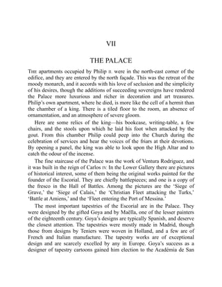 VII
THE PALACE
The apartments occupied by Philip II. were in the north-east corner of the
edifice, and they are entered by the north façade. This was the retreat of the
moody monarch, and it accords with his love of seclusion and the simplicity
of his desires, though the additions of succeeding sovereigns have rendered
the Palace more luxurious and richer in decoration and art treasures.
Philip’s own apartment, where he died, is more like the cell of a hermit than
the chamber of a king. There is a tiled floor to the room, an absence of
ornamentation, and an atmosphere of severe gloom.
Here are some relics of the king—his bookcase, writing-table, a few
chairs, and the stools upon which he laid his foot when attacked by the
gout. From this chamber Philip could peep into the Church during the
celebration of services and hear the voices of the friars at their devotions.
By opening a panel, the king was able to look upon the High Altar and to
catch the odour of the incense.
The fine staircase of the Palace was the work of Ventura Rodriguez, and
it was built in the reign of Carlos IV. In the Lower Gallery there are pictures
of historical interest, some of them being the original works painted for the
founder of the Escorial. They are chiefly battlepieces; and one is a copy of
the fresco in the Hall of Battles. Among the pictures are the ‘Siege of
Grave,’ the ‘Siege of Calais,’ the ‘Christian Fleet attacking the Turks,’
‘Battle at Amiens,’ and the ‘Fleet entering the Port of Messina.’
The most important tapestries of the Escorial are in the Palace. They
were designed by the gifted Goya and by Maëlla, one of the lesser painters
of the eighteenth century. Goya’s designs are typically Spanish, and deserve
the closest attention. The tapestries were mostly made in Madrid, though
those from designs by Teniers were woven in Holland, and a few are of
French and Italian manufacture. The tapestry works are of exceptional
design and are scarcely excelled by any in Europe. Goya’s success as a
designer of tapestry cartoons gained him election to the Académia de San
 