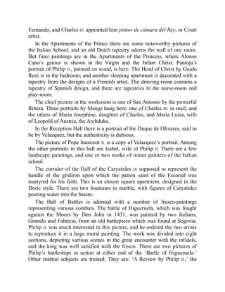 Fernando, and Charles IV. appointed him pintor de cámara del Rey, or Court
artist.
In the Apartments of the Prince there are some noteworthy pictures of
the Italian School, and an old Dutch tapestry adorns the wall of one room.
But finer paintings are in the Apartments of the Princess, where Alonso
Cano’s genius is shown in the Virgin and the Infant Christ. Pantoja’s
portrait of Philip II., painted on wood, is here. The Head of Christ by Guido
Reni is in the bedroom; and another sleeping apartment is decorated with a
tapestry from the designs of a Flemish artist. The drawing-room contains a
tapestry of Spanish design, and there are tapestries in the nurse-room and
play-room.
The chief picture in the workroom is one of San Antonio by the powerful
Ribera. Three portraits by Mengs hang here: one of Charles III. in mail, and
the others of Maria Josephine, daughter of Charles, and Maria Luisa, wife
of Leopold of Austria, the Archduke.
In the Reception Hall there is a portrait of the Duque de Olivares, said to
be by Velazquez, but the authenticity is dubious.
The picture of Pope Innocent X. is a copy of Velazquez’s portrait. Among
the other portraits in this hall are Isabel, wife of Philip II. There are a few
landscape paintings, and one or two works of minor painters of the Italian
school.
The corridor of the Hall of the Caryatides is supposed to represent the
handle of the gridiron upon which the patron saint of the Escorial was
martyred for his faith. This is an almost square apartment, designed in the
Doric style. There are two fountains in marble, with figures of Caryatides
pouring water into the basins.
The Hall of Battles is adorned with a number of fresco-paintings
representing various combats. The battle of Higueruela, which was fought
against the Moors by Don John in 1431, was painted by two Italians,
Granelo and Fabricio, from an old battlepiece which was found at Segovia.
Philip II. was much interested in this picture, and he ordered the two artists
to reproduce it in a huge mural painting. The work was divided into eight
sections, depicting various scenes in the great encounter with the infidels,
and the king was well satisfied with the fresco. There are two pictures of
Philip’s battleships in action at either end of the ‘Battle of Higueruela.’
Other martial subjects are treated. They are: ‘A Review by Philip II.,’ the
 