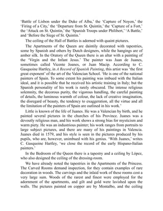 ‘Battle of Lisbon under the Duke of Alba,’ the ‘Capture of Noyon,’ the
‘Firing of a City,’ the ‘Departure from St. Quintin,’ the ‘Capture of a Fort,’
the ‘Attack on St. Quintin,’ the ‘Spanish Troops under Philibert,’ ‘A Battle,’
and ‘Before the Siege of St. Quintin.’
The ceiling of the Hall of Battles is adorned with quaint pictures.
The Apartments of the Queen are daintily decorated with tapestries,
some by Spanish and others by Dutch designers, while the hangings are of
amber silk. In the Oratory of the Queen there is an altar with a painting of
the ‘Virgin and the Infant Jesus.’ The painter was Juan de Juanes,
sometimes called Vicente Joanes, or Juan Macip. According to C.
Gasquoine Hartley, in A Record of Spanish Painting, this artist was ‘the first
great exponent’ of the art of the Valencian School. ‘He is one of the national
painters of Spain. To some extent his painting was imbued with the Italian
ideal, and it is possible that he received his artistic training in Italy; but the
Spanish personality of his work is rarely obscured. The intense religious
solemnity, the decorous purity, the vigorous handling, the careful painting
of details, the luminous warmth of colour, the lack of creative imagination,
the disregard of beauty, the tendency to exaggeration, all the virtue and all
the limitation of the painters of Spain are outlined in his work.’
Little is known of the life of Juanes. He was a Valencian by birth, and he
painted several pictures in the churches of his Province. Juanes was a
devoutly religious man, and his work shows a strong bias for mysticism and
warm piety. He was an industrious painter; his work ranges from portraits to
large subject pictures, and there are many of his paintings in Valencia.
Juanes died in 1579, and his style is seen in the pictures produced by his
pupils, who are, however, unimbued with his genius. ‘With Juanes,’ writes
C. Gasquoine Hartley, ‘we close the record of the early Hispano-Italian
painters.’
In the Bedroom of the Queen there is a tapestry and a ceiling by López,
who also designed the ceiling of the dressing-room.
We have already noted the tapestries in the Apartments of the Princess.
The Carved Rooms demand inspection, for they contain examples of rare
decoration in woods. The carvings and the inlaid work of these rooms cost a
very large sum. Woods of the rarest and finest were employed for the
adornment of the apartments, and gilt and gold were lavished upon the
walls. The pictures painted on copper are by Montalbo, and the ceiling
 