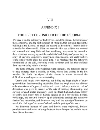 VIII
APPENDIX I
THE FIRST CHRONICLER OF THE ESCORIAL
We have it on the authority of Padre Fray José de Sigüenza, the librarian of
the Monasterio, and the first historian of Philip II., that the king desired the
building at the Escorial to excel the majesty of Solomon’s Temple, and to
astonish the whole world. When we consider that the edifice was erected
and adorned with very little aid from machinery, we cannot but marvel at
the expedition in carrying out the architects’ and designers’ plans. A great
army of sawyers, carpenters, quarrymen, stonemasons, and craft-workers
found employment upon this great pile. It is recorded that the labourers
complained of the cold, searching winds in winter, and that they suffered
from the scorching heat in summer.
The rules applying to the workmen were stringent. The labourers appear
to have suffered from a scarcity of wine, which they desired in the hot
weather. No doubt the rigour of the climate in winter increased the
difficulties attending upon the undertaking.
Cranes and levers were employed for lifting the huge blocks of stone
quarried from the surrounding mountains. Even the rough work was allotted
only to workmen of approved ability and reputed industry, while the task of
decoration was given to masters of the arts of painting, illuminating, and
carving in wood, metal, and ivory. Upon this bleak highland a busy colony
of toilers from many parts of Europe sprang up in a few months. Forges,
workshops, and saw-pits were set up or constructed amongst the scoriæ or
shale of the mountains, and the desert rang with the beating of hammers on
metal, the clicking of the mason’s chisel, and the grating of the saws.
An immense number of carts and horses were employed, besides
pannier-mules and asses, to bring the stone from the quarries and the metal
from distant furnaces.
 