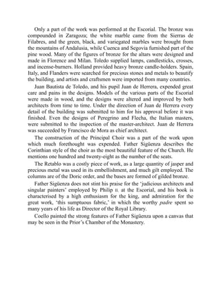 Only a part of the work was performed at the Escorial. The bronze was
compounded in Zaragoza; the white marble came from the Sierras de
Filabres, and the green, black, and variegated marbles were brought from
the mountains of Andalusia, while Cuenca and Segovia furnished part of the
pine wood. Many of the figures of bronze for the altars were designed and
made in Florence and Milan. Toledo supplied lamps, candlesticks, crosses,
and incense-burners. Holland provided heavy bronze candle-holders. Spain,
Italy, and Flanders were searched for precious stones and metals to beautify
the building, and artists and craftsmen were imported from many countries.
Juan Bautista de Toledo, and his pupil Juan de Herrera, expended great
care and pains in the designs. Models of the various parts of the Escorial
were made in wood, and the designs were altered and improved by both
architects from time to time. Under the direction of Juan de Herrera every
detail of the building was submitted to him for his approval before it was
finished. Even the designs of Peregrino and Flecha, the Italian masters,
were submitted to the inspection of the master-architect. Juan de Herrera
was succeeded by Francisco de Mora as chief architect.
The construction of the Principal Choir was a part of the work upon
which much forethought was expended. Father Sigüenza describes the
Corinthian style of the choir as the most beautiful feature of the Church. He
mentions one hundred and twenty-eight as the number of the seats.
The Retablo was a costly piece of work, as a large quantity of jasper and
precious metal was used in its embellishment, and much gilt employed. The
columns are of the Doric order, and the bases are formed of gilded bronze.
Father Sigüenza does not stint his praise for the ‘judicious architects and
singular painters’ employed by Philip II. at the Escorial, and his book is
characterised by a high enthusiasm for the king, and admiration for the
great work, ‘this sumptuous fabric,’ in which the worthy padre spent so
many years of his life as Director of the Royal Library.
Coello painted the strong features of Father Sigüenza upon a canvas that
may be seen in the Prior’s Chamber of the Monastery.
 