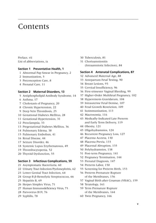 v
Contents
Preface, vii
List of abbreviations, ix
Section 1 Preventative Health, 1
1 Abnormal Pap Smear in Pregnancy, 2
2 Immunization, 5
3 Preconception Care, 8
4 Prenatal Care, 11
Section 2 Maternal Disorders, 13
5 Antiphospholipid Antibody Syndrome, 14
6 Asthma, 17
7 Cholestasis of Pregnancy, 20
8 Chronic Hypertension, 22
9 Deep Vein Thrombosis, 25
10 Gestational Diabetes Mellitus, 28
11 Gestational Hypertension, 31
12 Preeclampsia, 33
13 Pregestational Diabetes Mellitus, 36
14 Pulmonary Edema, 38
15 Pulmonary Embolism, 41
16 Renal Disease, 44
17 Seizure Disorder, 46
18 Systemic Lupus Erythematosus, 49
19 Thrombocytopenia, 52
20 Thyroid Dysfunction, 55
Section 3 Infectious Complications, 59
21 Asymptomatic Bacteriuria, 60
22 Urinary Tract Infection/Pyelonephritis, 62
23 Lower Genital Tract Infection, 64
24 Group B β‐Hemolytic Streptococcus, 66
25 Hepatitis B, 69
26 Herpes Simplex Virus, 71
27 Human Immunodeficiency Virus, 73
28 Parvovirus B19, 76
29 Syphilis, 78
30 Tuberculosis, 81
31 Chorioamnionitis
(Intraamniotic Infection), 84
Section 4 Antenatal Complications, 87
32 Advanced Maternal Age, 88
33 Antepartum Fetal Testing, 90
34 Breast Lesions, 93
35 Cervical Insufficiency, 96
36 First‐trimester Vaginal Bleeding, 99
37 Higher‐Order Multifetal Pregnancy, 102
38 Hyperemesis Gravidarum, 104
39 Intrauterine Fetal Demise, 107
40 Fetal Growth Restriction, 109
41 Isoimmunization, 113
42 Macrosomia, 116
43 Medically‐Indicated Late Preterm
and Early Term Delivery, 119
44 Obesity, 121
45 Oligohydramnios, 124
46 Recurrent Pregnancy Loss, 127
47 Placenta Accreta, 130
48 Placenta Previa, 133
49 Placental Abruption, 135
50 Polyhydramnios, 138
51 Post‐term Pregnancy, 141
52 Pregnancy Termination, 144
53 Prenatal Diagnosis, 147
54 Preterm Labor, 150
55 Screening for Preterm Birth, 153
56 Preterm Premature Rupture
of the Membranes, 156
57 Vaginal Birth after Cesarean (VBAC), 159
58 Teratology, 161
59 Term Premature Rupture
of the Membranes, 164
60 Twin Pregnancy, 166
 