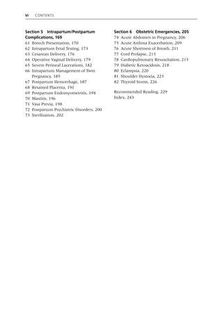 vi Contents
Section 5 Intrapartum/Postpartum
Complications, 169
61 Breech Presentation, 170
62 Intrapartum Fetal Testing, 173
63 Cesarean Delivery, 176
64 Operative Vaginal Delivery, 179
65 Severe Perineal Lacerations, 182
66 Intrapartum Management of Twin
Pregnancy, 185
67 Postpartum Hemorrhage, 187
68 Retained Placenta, 191
69 Postpartum Endomyometritis, 194
70 Mastitis, 196
71 Vasa Previa, 198
72 Postpartum Psychiatric Disorders, 200
73 Sterilization, 202
Section 6 Obstetric Emergencies, 205
74 Acute Abdomen in Pregnancy, 206
75 Acute Asthma Exacerbation, 209
76 Acute Shortness of Breath, 211
77 Cord Prolapse, 213
78 Cardiopulmonary Resuscitation, 215
79 Diabetic Ketoacidosis, 218
80 Eclampsia, 220
81 Shoulder Dystocia, 223
82 Thyroid Storm, 226
Recommended Reading, 229
Index, 243
 
