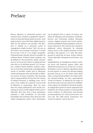 vii
Preface
Recent advances in obstetrical practice and
research have resulted in significant improve-
ments in maternal and perinatal outcome. Such
improvements carry with them added responsi-
bility for the obstetric care provider. The deci-
sion to embark on a particular course of
management simply because “that’s the way we
did it when I was in training” or because “it worked
the last time I tried it” is no longer acceptable.
Clinical decisions should, wherever possible, be
evidence‐based. Evidence‐based medicine can
be defined as “the conscientious, explicit, and judi-
cious use of current best evidence in making decisions
about the care of individual patients” [1]. In prac-
tice, evidence‐based medicine requires exper-
tise in retrieving, interpreting, and applying the
results of scientific studies and in effectively
communicating the risks and benefits of differ-
ent courses of action to patients. This daunting
task is compounded by the fact that the volume
of medical literature is doubling every 10–15
years. Even within the relatively narrow field
of Obstetrics & Gynecology, there are more
than five major publications each month con-
taining an excess of 100 original articles and 35
editorials. How then does a busy practitioner
maintain a solid foundation of up‐to‐date
knowledge and synthesize these data into indi-
vidual management plans? New information
can be gleaned from a variety of sources: the
advice of colleagues and consultants, textbooks,
lectures and continuing medical education
courses, original research and review articles,
and from published clinical guidelines and con-
sensus statements. The internet has created an
additional virtual dimension by allowing
instant access to the medical literature to both
providers and patients. It is with this back-
ground in mind that we have written Obstetric
Clinical Algorithms: Management and Evidence, 2nd
edition.
Standardization of management reduces medi-
cal errors and improves patient safety and
obstetrical outcomes [2,3]. In this text, we have
developed a series of obstetric algorithms based
on best practice to mimic the decision‐making
processes that go on in our brains when faced
with a vexing clinical problem. To further facili-
tate decision‐making, we have superimposed
“levels of evidence” as defined by the report of
the US Preventive Services Task Force (USPSTF)
of the Agency for Healthcare Research Quality,
an independent panel of experts appointed and
funded by the US government to systematically
review evidence of effectiveness and develop
recommendations for clinical preventive ser-
vices [4]. The table below summarizes the
­
‘levels of evidence’ used in this text.
 