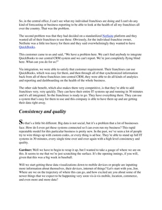 So, in the central ofﬁce, I can't see what my individual franchises are doing and I can't do any
kind of forecasting or business reporting to be able to look at the health of all my franchises all
over the country. That was the problem.
The second problem was that they had decided on a standardized NetSuite platform and they
wanted all of their franchises to use these. Obviously, for the individual franchise owner,
NetSuite was a little too heavy for them and they said overwhelmingly they wanted to have
QuickBooks.
This customer came to us and said, “We have a problem here. We can't ﬁnd anybody to integrate
QuickBooks to our central CRM system and we can't report. We’re just completely ﬂying blind
here. What can you do for us?”
Via integration, we were able to satisfy that customer requirement. Their franchises can use
QuickBooks, which was easy for them, and then through all of that synchronized information
back from all of these franchises into central CRM, they were able to do all kinds of analytics
and reporting and dashboarding on the health of the whole business.
The other side beneﬁt, which also makes them very competitive, is that they’re able to add
franchises very, very quickly. They can have their entire IT systems up and running in 30 minutes
and it's all integrated. So the franchisee is ready to go. They have everything there. They can use
a system that’s easy for them to use and this company is able to have them up and are getting
their data right away.

Consistency and quality

So that’s a little bit different. Big data is not social, but it’s a problem that a lot of businesses
face. How do I even get these systems connected so I can even run my business? This rapid
repeatable model for this particular business is pretty new. In the past, we’ve seen a lot of people
try to wire things up with custom codes, or every thing is ad hoc. They’re able to stand up full IT
systems in 30 minutes, every single time over and over again with a high level consistency and
quality.
Gardner: Well we have to begin to wrap it up, but I wanted to take a gauge of where we are on
this. It seems to me that we’re just scratching the surface. It’s the opening innings, if you will,
given that this was a big week in baseball.
Will we start getting these data visualizations down to mobile devices or people are inputting
more information about themselves, their devices, internet of things? Let's start with you, Jon.
Where are we on the trajectory of where this can go, and how excited are you about some of the
newer things that we expect to be happening very soon vis-à-vis mobile, location, commerce,
and even more and more data?

 
