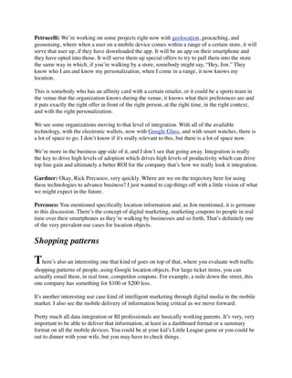 Petrucelli: We’re working on some projects right now with geolocation, geocaching, and
geosensing, where when a user on a mobile device comes within a range of a certain store, it will
serve that user up, if they have downloaded the app. It will be an app on their smartphone and
they have opted into those. It will serve them up special offers to try to pull them into the store
the same way in which, if you’re walking by a store, somebody might say, “Hey, Jon.” They
know who I am and know my personalization, when I come in a range, it now knows my
location.
This is somebody who has an afﬁnity card with a certain retailer, or it could be a sports team in
the venue that the organization knows during the venue, it knows what their preferences are and
it puts exactly the right offer in front of the right person, at the right time, in the right context,
and with the right personalization.
We see some organizations moving to that level of integration. With all of the available
technology, with the electronic wallets, now with Google Glass, and with smart watches, there is
a lot of space to go. I don’t know if it's really relevant to this, but there is a lot of space now.
We’re more in the business app side of it, and I don’t see that going away. Integration is really
the key to drive high levels of adoption which drives high levels of productivity which can drive
top line gain and ultimately a better ROI for the company that’s how we really look it integration.
Gardner: Okay, Rick Percuoco, very quickly. Where are we on the trajectory here for using
these technologies to advance business? I just wanted to cap things off with a little vision of what
we might expect in the future.
Percuoco: You mentioned speciﬁcally location information and, as Jon mentioned, it is germane
to this discussion. There’s the concept of digital marketing, marketing coupons to people in real
time over their smartphones as they’re walking by businesses and so forth. That’s deﬁnitely one
of the very prevalent use cases for location objects.

Shopping patterns

There’s also an interesting one that kind of goes on top of that, where you evaluate web trafﬁc
shopping patterns of people, using Google location objects. For large ticket items, you can
actually email them, in real time, competitor coupons. For example, a mile down the street, this
one company has something for $100 or $200 less.
It's another interesting use case kind of intelligent marketing through digital media in the mobile
market. I also see the mobile delivery of information being critical as we move forward.
Pretty much all data integration or BI professionals are basically working parents. It’s very, very
important to be able to deliver that information, at least in a dashboard format or a summary
format on all the mobile devices. You could be at your kid’s Little League game or you could be
out to dinner with your wife, but you may have to check things.

 