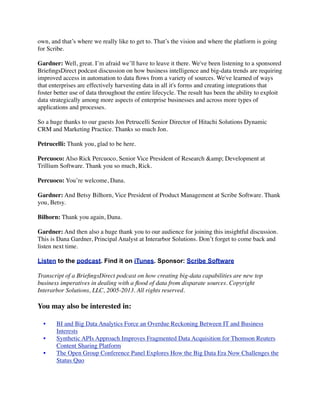 own, and that’s where we really like to get to. That’s the vision and where the platform is going
for Scribe.
Gardner: Well, great. I’m afraid we’ll have to leave it there. We've been listening to a sponsored
BrieﬁngsDirect podcast discussion on how business intelligence and big-data trends are requiring
improved access in automation to data ﬂows from a variety of sources. We've learned of ways
that enterprises are effectively harvesting data in all it's forms and creating integrations that
foster better use of data throughout the entire lifecycle. The result has been the ability to exploit
data strategically among more aspects of enterprise businesses and across more types of
applications and processes.
So a huge thanks to our guests Jon Petrucelli Senior Director of Hitachi Solutions Dynamic
CRM and Marketing Practice. Thanks so much Jon.
Petrucelli: Thank you, glad to be here.
Percuoco: Also Rick Percuoco, Senior Vice President of Research &amp; Development at
Trillium Software. Thank you so much, Rick.
Percuoco: You’re welcome, Dana.
Gardner: And Betsy Bilhorn, Vice President of Product Management at Scribe Software. Thank
you, Betsy.
Bilhorn: Thank you again, Dana.
Gardner: And then also a huge thank you to our audience for joining this insightful discussion.
This is Dana Gardner, Principal Analyst at Interarbor Solutions. Don’t forget to come back and
listen next time.
Listen to the podcast. Find it on iTunes. Sponsor: Scribe Software
Transcript of a BrieﬁngsDirect podcast on how creating big-data capabilities are new top
business imperatives in dealing with a ﬂood of data from disparate sources. Copyright
Interarbor Solutions, LLC, 2005-2013. All rights reserved.

You may also be interested in:
	

 •	

	

 •	

	

 •	


BI and Big Data Analytics Force an Overdue Reckoning Between IT and Business
Interests
Synthetic APIs Approach Improves Fragmented Data Acquisition for Thomson Reuters
Content Sharing Platform
The Open Group Conference Panel Explores How the Big Data Era Now Challenges the
Status Quo

 