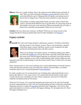 Bilhorn: There are a couple of things. One is the explosion in the different types and kinds of
data. Then, you start mixing that with legacy systems that have always been
somewhat difﬁcult to get to. Bringing those all together and making sense of
that are the two biggest ones. Those have been around for a long, long time.
That problem is getting exponentially harder, given the variety of those data
sources, and then all the different ways to get into those. It’s just trying to put all
that together. It just gets worse and worse. When most people look at it today, it
almost seem somewhat insurmountable. Where do you even start?
Gardner: Jon, how about your customers, at Hitachi? What are you seeing in terms of the
struggle that they're facing in getting better data for better intelligence and analytics?

Legacy systems

Petrucelli: We work a lot of large enterprise, global-type customers. To build on what Betsy
said, they do have a lot of legacy systems. There's a lot of data that’s captured
inside these legacy systems, and those systems weren’t designed to be open
architected and sharing their data with other systems.
When you’re dealing with modern systems, it's deﬁnitely getting easier. When
you deal with middleware software like Scribe, especially with Scribe Online, it
gets much easier. But the biggest thing that we encounter in the ﬁeld with these
larger companies is just a lack of understanding of the modern middleware and
integration and lack of understanding of what the business needs? Does it really need a real-time
integration?
Some customers that we come across deﬁnitely have a good understanding of what the business
wants and what the customers want, but usually the evaluator, decision-maker, or architect
sometimes doesn’t have a strong background in data integration.
It's really a people issue. It's an educational issue of helping them understand that this isn't as
hard as they think it is. Let's scope it down. Let's understand what the business really needs.
Usually, that becomes something a lot more realistic, pragmatic, and easier to do than they
originally anticipated going into the project.
In the last 5 to 10 years, we've seen data integration get much easier to do, and a lot of people
just don’t understand that yet. That’s the lack of understanding and lack of education around data
integration and how to exploit this big-data proliferation that’s happening. A lot of users don't
quite understand how to do that, and that’s the biggest challenge. It’s the people side of it. That’s
the biggest challenge for us.

 